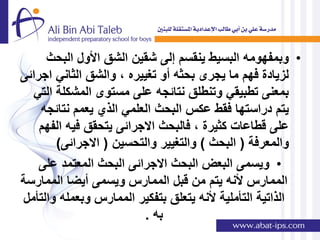 ‫• وبمفهومه البسٌط ٌنقسم إلى شقٌن الشق األول البحث‬
‫لزٌادة فهم ما ٌجرى بحثه أو تغٌٌره , والشق الثانً اجرائى‬
  ‫بمعنى تطبٌقً وتنطلق نتائجه على مستوى المشكلة التً‬
    ‫ٌتم دراستها فقط عكس البحث العلمً الذي ٌعمم نتائجه‬
    ‫على قطاعات كثٌرة , فالبحث االجرائى ٌتحقق فٌه الفهم‬
       ‫والمعرفة ( البحث ) والتغٌٌر والتحسٌن ( االجرائى)‬
    ‫• وٌسمى البعض البحث االجرائى البحث المعتمد على‬
‫الممارس ألنه ٌتم من قبل الممارس وٌسمى أٌضا الممارسة‬
‫الذاتٌة التؤملٌة ألنه ٌتعلق بتفكٌر الممارس وبعمله والتؤمل‬
                         ‫به .‬
 