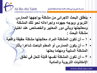 ‫ٌنطلق البحث االجرائى من مشكلة ٌواجهها الممارس‬         ‫•‬
       ‫التربوي وٌوجه جهوده وإجراءاته نحو تلك المشكلة‬
     ‫ومعالجتها وٌؤتً دور المعاٌٌر والخصائص عند اختٌار‬
                                          ‫مشكلة البحث :‬
‫1 – أن تكون المشكلة المراد معالجتها مشكلة حقٌقة واقعٌة‬       ‫•‬
      ‫2 – أن ٌكون الممارس أو المعلم الباحث شاعرا بآثار‬       ‫•‬
                            ‫المشكلة السلبٌة ومهتما بحلها‬
          ‫3 – أن تكون المشكلة نفسها قابلة للحل فً نطاق‬       ‫•‬
                              ‫اإلمكانٌات التربوٌة والمادٌة‬
 