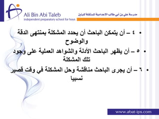 ‫• 4 – أن ٌتمكن الباحث أن ٌحدد المشكلة بمنتهى الدقة‬
                       ‫والوضوح‬
 ‫• 5 – أن ٌظهر الباحث األدلة والشواهد العملٌة على وجود‬
                     ‫تلك المشكلة‬
‫• 6 – أن ٌجرى الباحث مناقشة وحل المشكلة فً وقت قصٌر‬
                         ‫نسبٌا‬
 