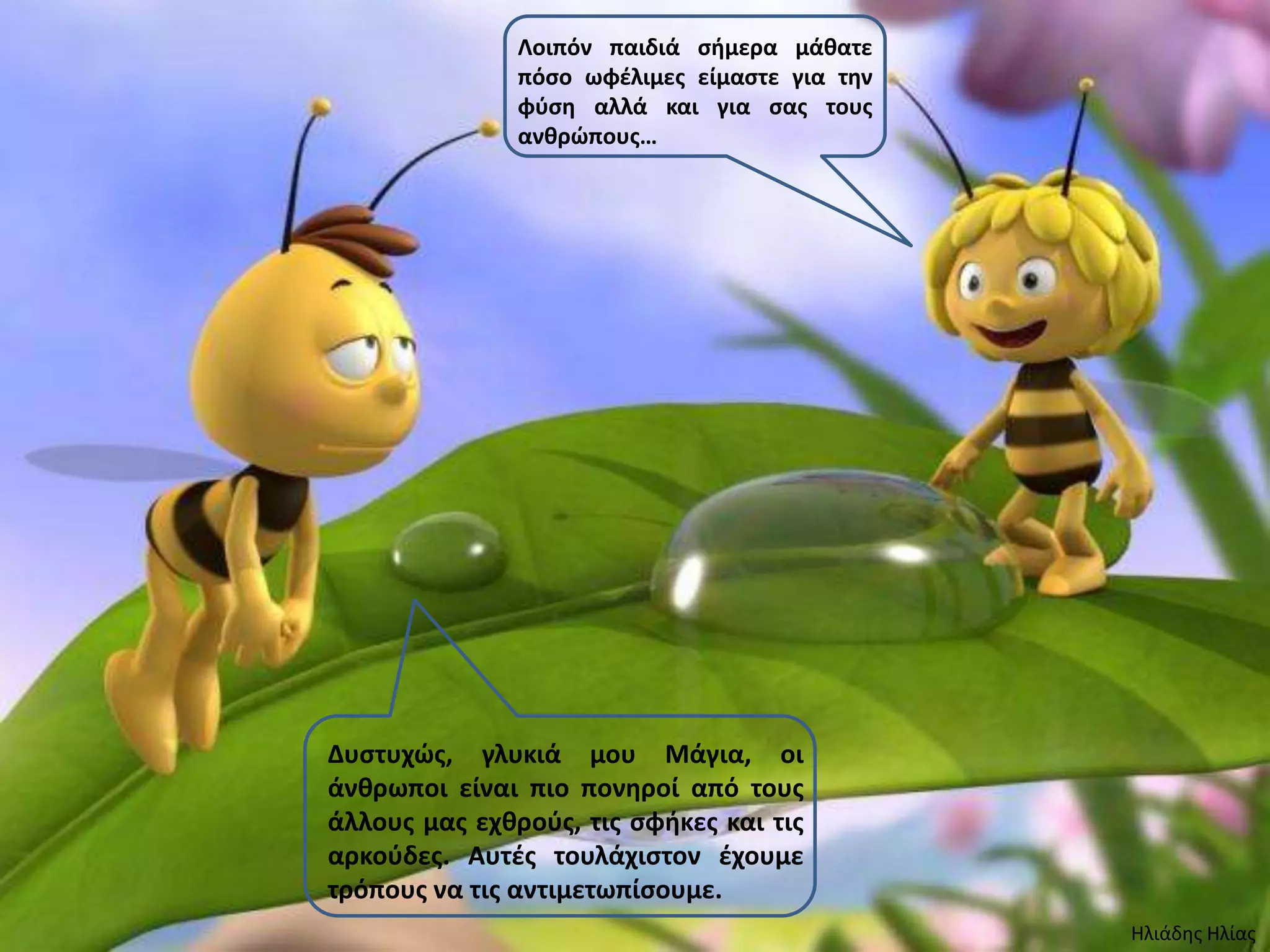 Λοιπόν παιδιά ςιμερα μάκατε
               πόςο ωφζλιμεσ είμαςτε για τθν
               φφςθ αλλά και για ςασ τουσ
               ανκρώπουσ…




Δυςτυχώσ, γλυκιά μου Μάγια, οι
άνκρωποι είναι πιο πονθροί από τουσ
άλλουσ μασ εχκροφσ, τισ ςφικεσ και τισ
αρκοφδεσ. Αυτζσ τουλάχιςτον ζχουμε
τρόπουσ να τισ αντιμετωπίςουμε.
                                               Ηλιάδης Ηλίας
 