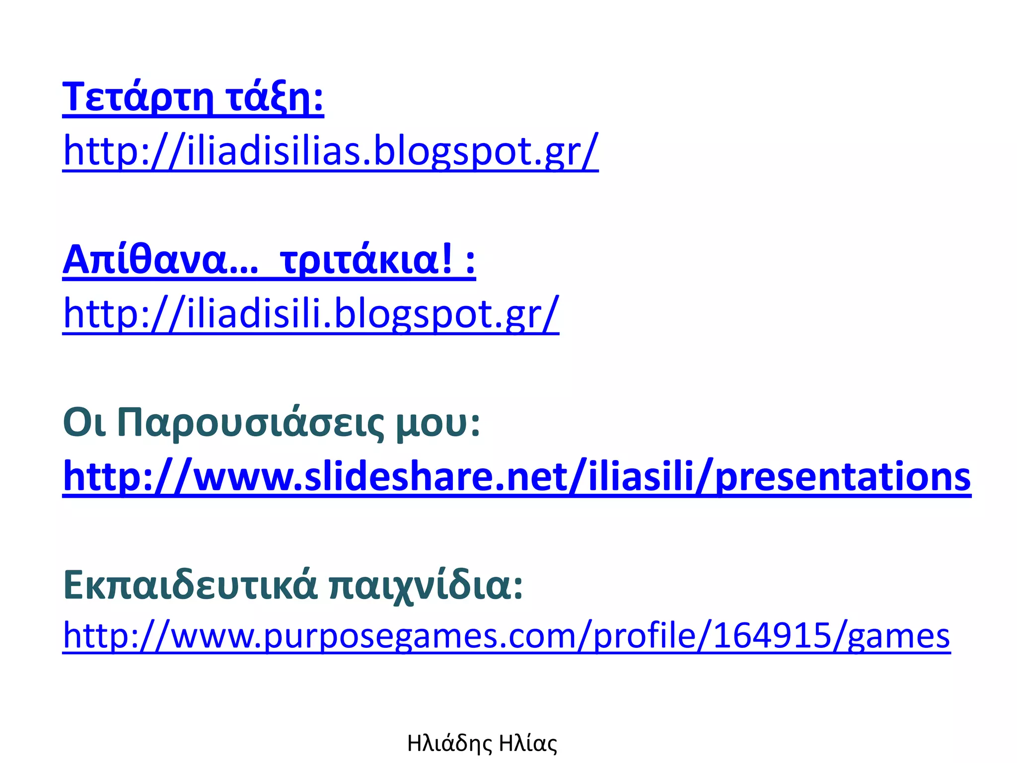 Τετάρτθ τάξθ:
http://iliadisilias.blogspot.gr/

Απίκανα… τριτάκια! :
http://iliadisili.blogspot.gr/

Οι Παρουςιάςεισ μου:
http://www.slideshare.net/iliasili/presentations

Εκπαιδευτικά παιχνίδια:
http://www.purposegames.com/profile/164915/games

                    Ηλιάδης Ηλίας
 
