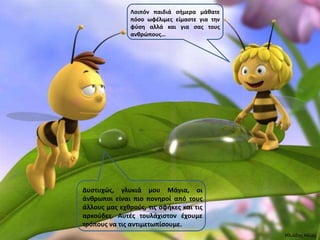 Λοιπόν παιδιά ςιμερα μάκατε
               πόςο ωφζλιμεσ είμαςτε για τθν
               φφςθ αλλά και για ςασ τουσ
               ανκρώπουσ…




Δυςτυχώσ, γλυκιά μου Μάγια, οι
άνκρωποι είναι πιο πονθροί από τουσ
άλλουσ μασ εχκροφσ, τισ ςφικεσ και τισ
αρκοφδεσ. Αυτζσ τουλάχιςτον ζχουμε
τρόπουσ να τισ αντιμετωπίςουμε.
                                               Ηλιάδης Ηλίας
 