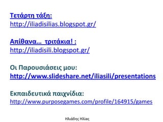 Τετάρτθ τάξθ:
http://iliadisilias.blogspot.gr/

Απίκανα… τριτάκια! :
http://iliadisili.blogspot.gr/

Οι Παρουςιάςεισ μου:
http://www.slideshare.net/iliasili/presentations

Εκπαιδευτικά παιχνίδια:
http://www.purposegames.com/profile/164915/games

                    Ηλιάδης Ηλίας
 