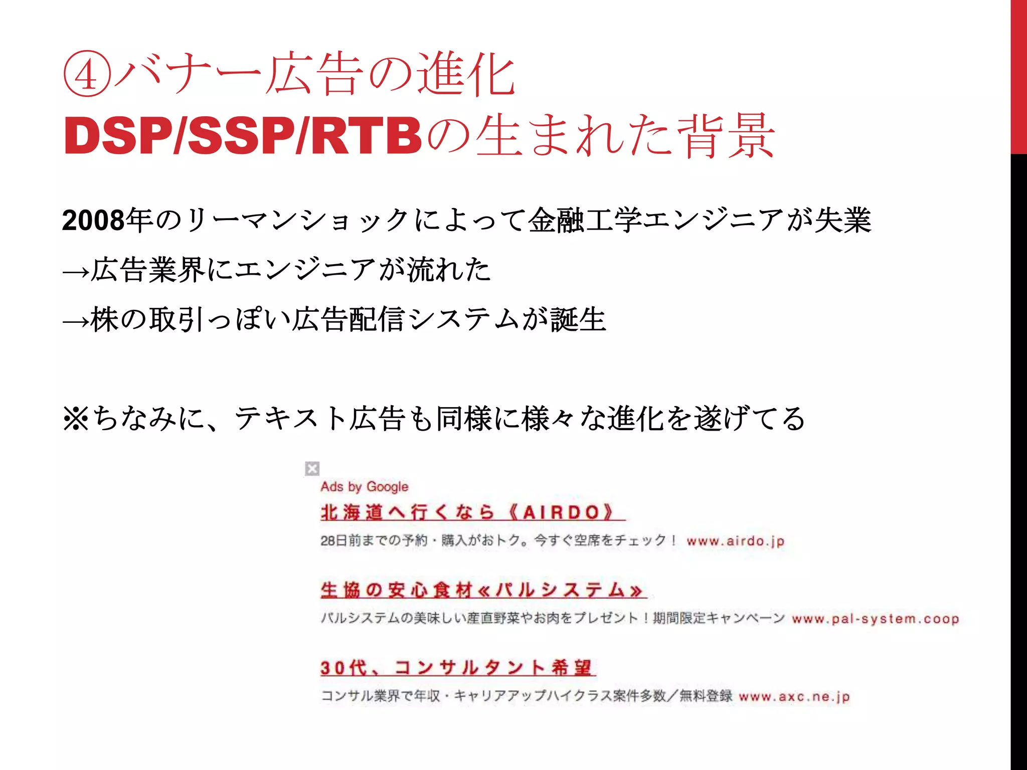 ④バナー広告の進化
DSP/SSP/RTBの生まれた背景
2008年のリーマンショックによって金融工学エンジニアが失業
→広告業界にエンジニアが流れた
→株の取引っぽい広告配信システムが誕生


※ちなみに、テキスト広告も同様に様々な進化を遂げてる
 