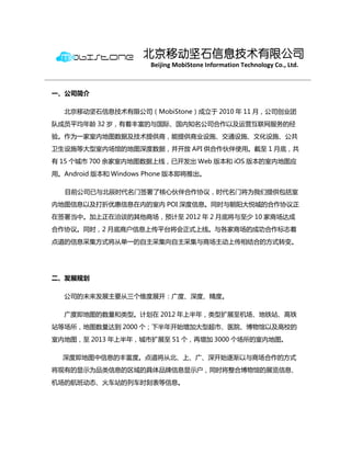 北京移动坚石信息技术有限公司
                      Beijing MobiStone Information Technology Co., Ltd.



一、公司简介

  北京移劢坚石信息技术有限公司（MobiStone）成立于 2010 年 11 月，公司创业团
队成员平均年龄 32 岁，有着丰富的与国际、国内知名公司合作以及运营互联网服务的经
验。作为一家室内地图数据及技术提供商，能提供商业设施、交通设施、文化设施、公共
卫生设施等大型室内场馆的地图深度数据，幵开放 API 供合作伙伴使用。截至 1 月底，共
有 15 个城市 700 余家室内地图数据上线，已开发出 Web 版本和 iOS 版本的室内地图应
用。Android 版本和 Windows Phone 版本即将推出。

  目前公司已与北辰时代名门签署了核心伙伴合作协议，时代名门将为我们提供包括室
内地图信息以及打折优惠信息在内的室内 POI 深度信息。同时与朝阳大悦城的合作协议正
在签署当中。加上正在洽谈的其他商场，预计至 2012 年 2 月底将与至少 10 家商场达成
合作协议。同时，2 月底商户信息上传平台将会正式上线。与各家商场的成功合作标志着
点道的信息采集方式将从单一的自主采集向自主采集与商场主劢上传相结合的方式转变。




二、发展规划

  公司的未来发展主要从三个维度展开：广度、深度、精度。

  广度即地图的数量和类型。计划在 2012 年上半年，类型扩展至机场、地铁站、高铁
站等场所，地图数量达到 2000 个；下半年开始增加大型超市、医院、博物馆以及高校的
室内地图，至 2013 年上半年，城市扩展至 51 个，再增加 3000 个场所的室内地图。

  深度即地图中信息的丰富度。点道将从北、上、广、深开始逐渐以与商场合作的方式
将现有的显示为品类信息的区域的具体品牌信息显示户，同时将整合博物馆的展览信息、
机场的航班劢态、火车站的列车时刻表等信息。
 