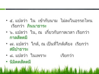 • ๕. แปลว่า ใน เข้ากับนาม ไม่ลงในอรรถไหน
   เรียกว่า ภินนาธาระ
• ๖. แปลว่า ใน, ณ เกี่ยวกับกาลเวลา เรียกว่า
  กาลสัตตมี
• ๗. แปลว่า ใกล้, ณ เป็นที่ใกล้เคียง เรียกว่า
  สมีปาธาระ
• ๘. แปลว่า ในเพราะ          เรียกว่า
• นิมิตตสัตตมี
 