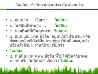 วิเสสนะ เข้ากับนามนามบ้าง สัพพนามบ้าง


• ๑. คุณนาม       เรียกว่า   วิเสสนะ
• ๒. วิเสสนสัพพนาม ,,        วิเสสนะ
• ๓. นามกิตก์ทเป็นคุณนาม วิเสสนะ
               ี่
• ๔. อนฺต และ มาน ปัจจัย อยู่หน้าตัวประธาน หรือ
  ประกอบด้วยวิภัตติอน จากปฐมาวิภัตติ จะอยู่หน้า
                      ื่
  หรือหลังตัวประธานก็ตาม เรียกว่า
• วิเสสนะ
• ๕. ต อนีย และ ตพฺพ ปัจจัย ที่ไม่ได้เป็นกิริยาคุม
  พากย์ หรือ วิกติกัตตา เรียกว่า วิเสสนะ
 