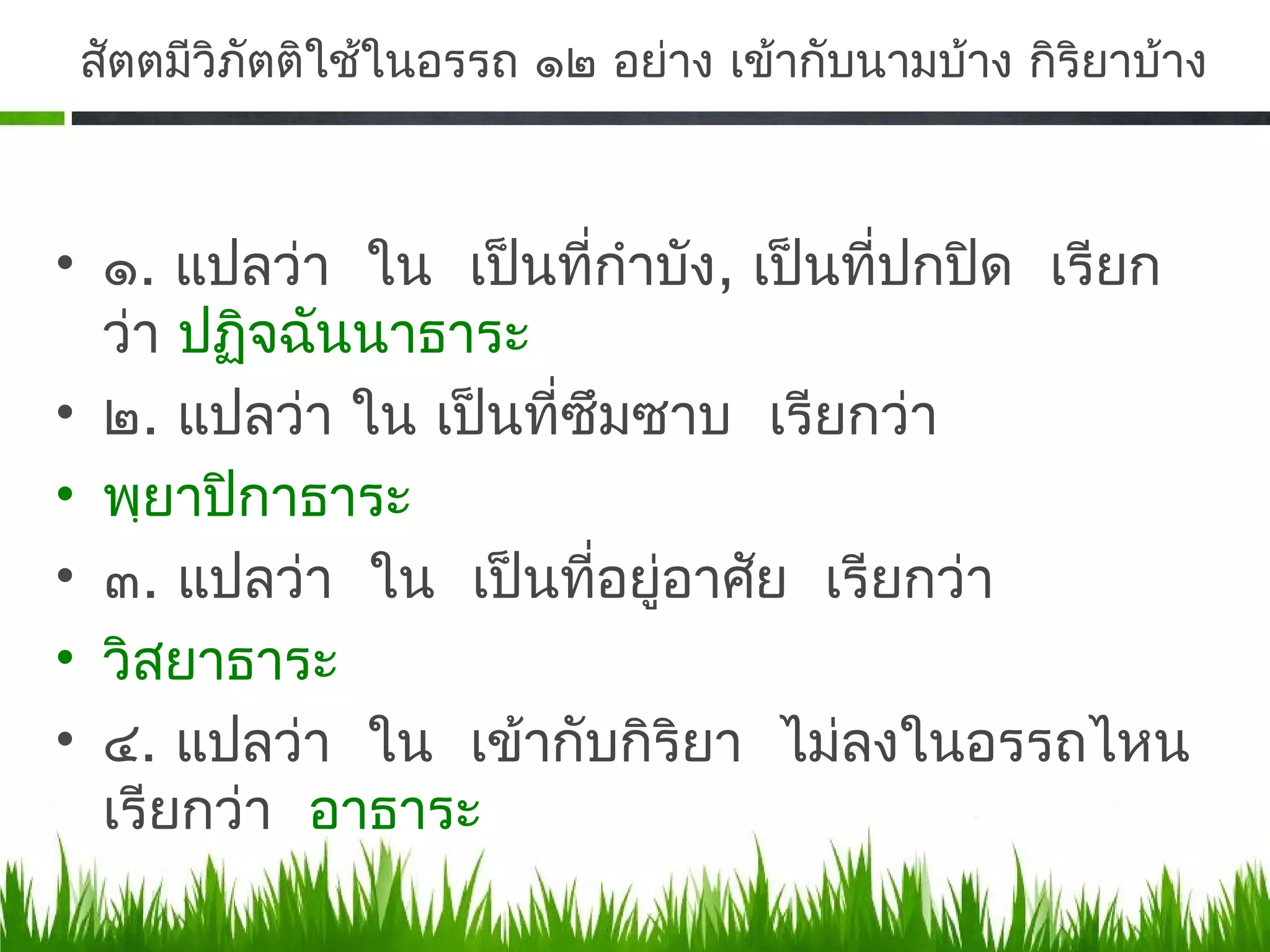 สัตตมีวิภัตติใช้ในอรรถ ๑๒ อย่าง เข้ากับนามบ้าง กิริยาบ้าง



• ๑. แปลว่า ใน เป็นที่กำาบัง, เป็นที่ปกปิด เรียก
  ว่า ปฏิจฉันนาธาระ
• ๒. แปลว่า ใน เป็นที่ซึมซาบ เรียกว่า
• พฺยาปิกาธาระ
• ๓. แปลว่า ใน เป็นที่อยู่อาศัย เรียกว่า
• วิสยาธาระ
• ๔. แปลว่า ใน เข้ากับกิริยา ไม่ลงในอรรถไหน
  เรียกว่า อาธาระ
 