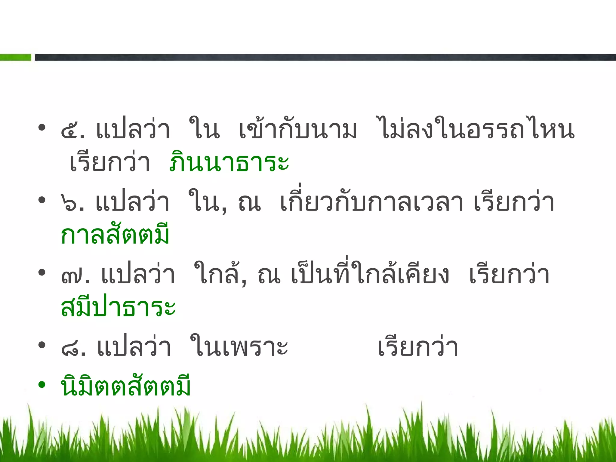 • ๕. แปลว่า ใน เข้ากับนาม ไม่ลงในอรรถไหน
   เรียกว่า ภินนาธาระ
• ๖. แปลว่า ใน, ณ เกี่ยวกับกาลเวลา เรียกว่า
  กาลสัตตมี
• ๗. แปลว่า ใกล้, ณ เป็นที่ใกล้เคียง เรียกว่า
  สมีปาธาระ
• ๘. แปลว่า ในเพราะ          เรียกว่า
• นิมิตตสัตตมี
 