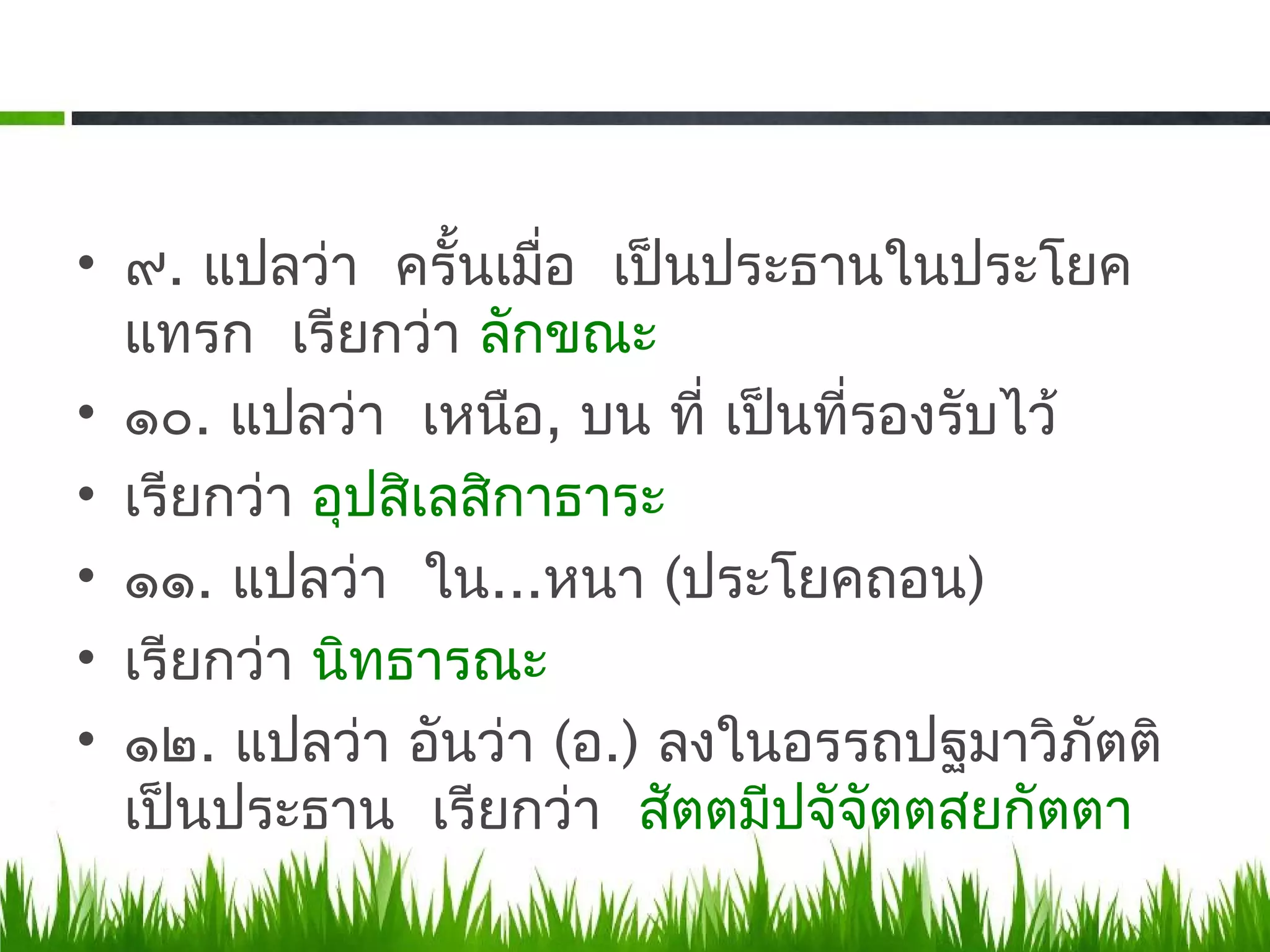 • ๙. แปลว่า ครั้นเมือ เป็นประธานในประโยค
                      ่
  แทรก เรียกว่า ลักขณะ
• ๑๐. แปลว่า เหนือ, บน ที่ เป็นที่รองรับไว้
• เรียกว่า อุปสิเลสิกาธาระ
• ๑๑. แปลว่า ใน...หนา (ประโยคถอน)
• เรียกว่า นิทธารณะ
• ๑๒. แปลว่า อันว่า (อ.) ลงในอรรถปฐมาวิภัตติ
  เป็นประธาน เรียกว่า สัตตมีปจัจัตตสยกัตตา
 