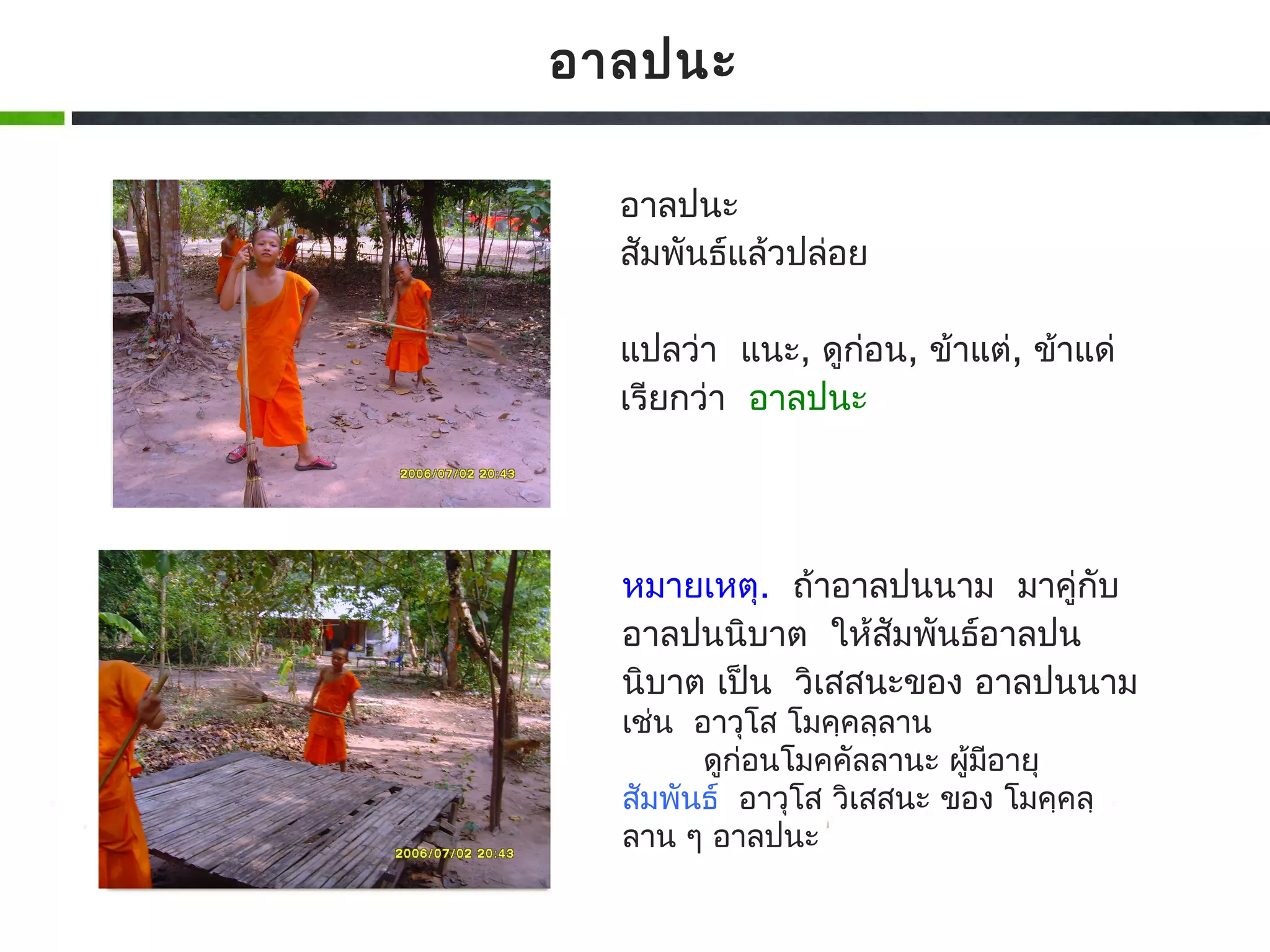 อาลปนะ

  อาลปนะ
  สัมพันธ์แล้วปล่อย

  แปลว่า แนะ, ดูกอน, ข้าแต่, ข้าแด่
                 ่
  เรียกว่า อาลปนะ




  หมายเหตุ. ถ้าอาลปนนาม มาคู่กับ
  อาลปนนิบาต ให้สัมพันธ์อาลปน
  นิบาต เป็น วิเสสนะของ อาลปนนาม
  เช่น อาวุโส โมคฺคลฺลาน
        ดูก่อนโมคคัลลานะ ผู้มอายุ
                             ี
  สัมพันธ์ อาวุโส วิเสสนะ ของ โมคฺคลฺ
  ลาน ๆ อาลปนะ
 