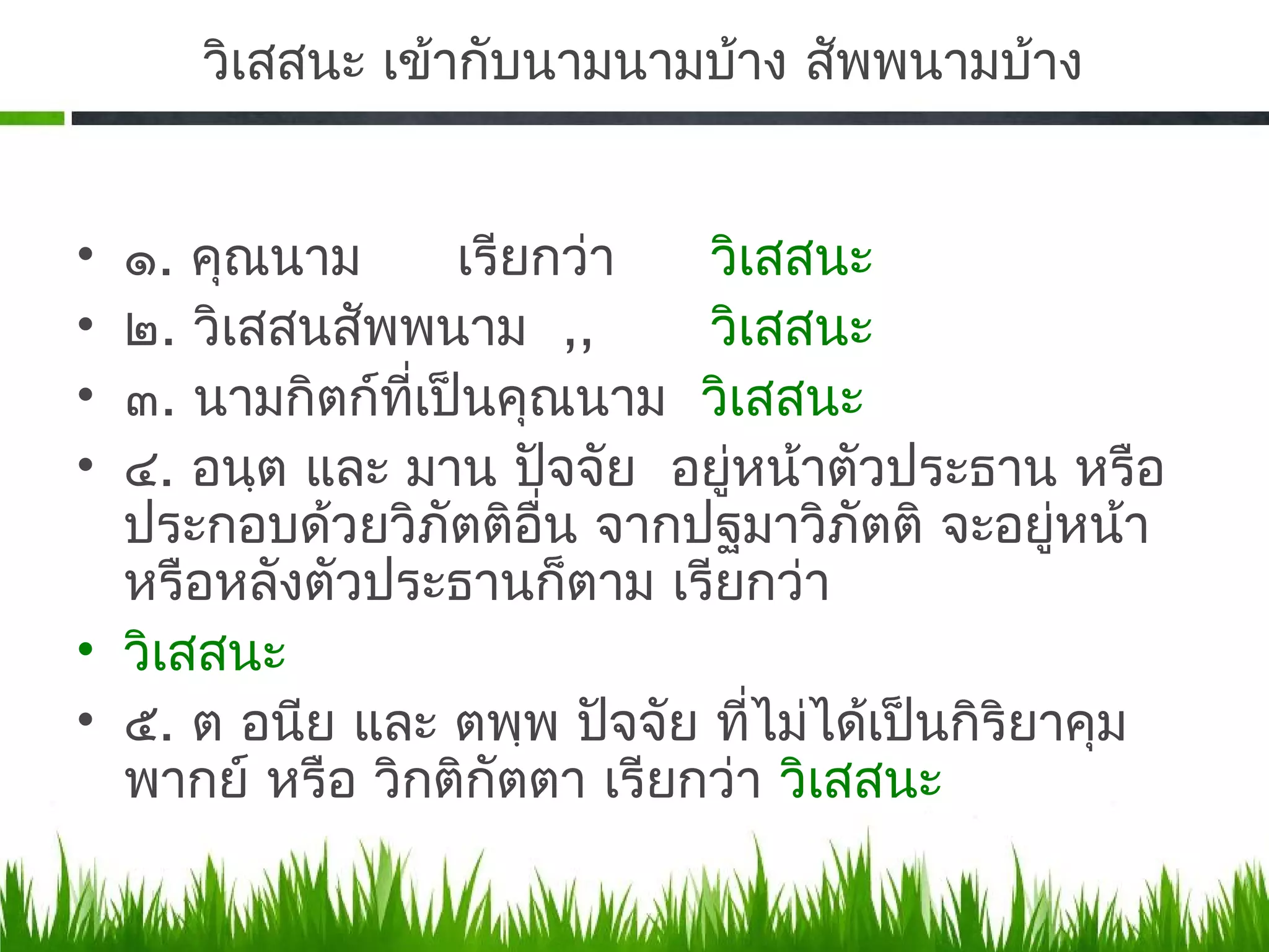 วิเสสนะ เข้ากับนามนามบ้าง สัพพนามบ้าง


• ๑. คุณนาม       เรียกว่า   วิเสสนะ
• ๒. วิเสสนสัพพนาม ,,        วิเสสนะ
• ๓. นามกิตก์ทเป็นคุณนาม วิเสสนะ
               ี่
• ๔. อนฺต และ มาน ปัจจัย อยู่หน้าตัวประธาน หรือ
  ประกอบด้วยวิภัตติอน จากปฐมาวิภัตติ จะอยู่หน้า
                      ื่
  หรือหลังตัวประธานก็ตาม เรียกว่า
• วิเสสนะ
• ๕. ต อนีย และ ตพฺพ ปัจจัย ที่ไม่ได้เป็นกิริยาคุม
  พากย์ หรือ วิกติกัตตา เรียกว่า วิเสสนะ
 