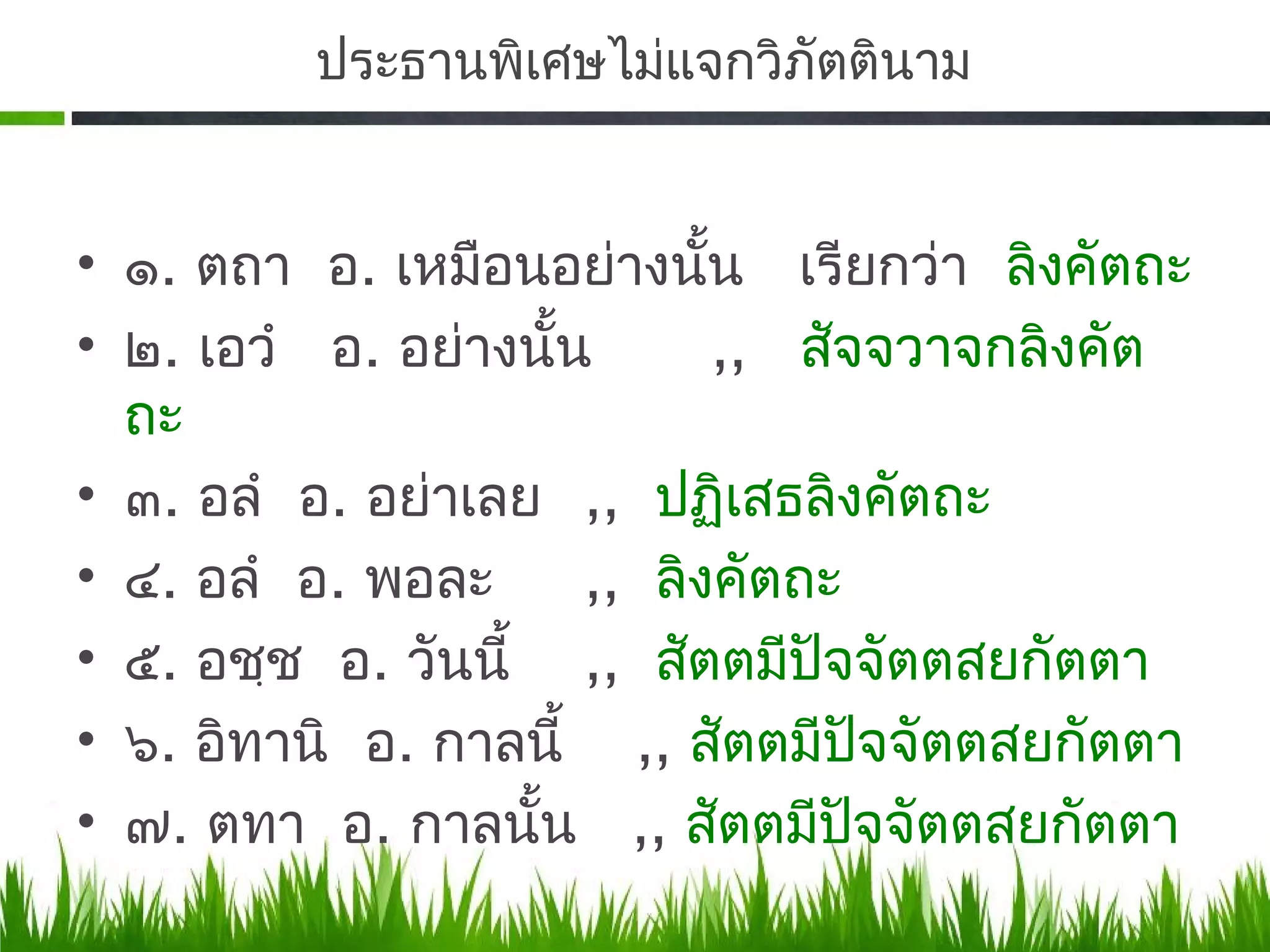 ประธานพิเศษไม่แจกวิภัตตินาม


• ๑. ตถา อ. เหมือนอย่างนัน เรียกว่า ลิงคัตถะ
                            ้
• ๒. เอวำ อ. อย่างนั้น        ,, สัจจวาจกลิงคัต
  ถะ
• ๓. อลำ อ. อย่าเลย ,, ปฏิเสธลิงคัตถะ
• ๔. อลำ อ. พอละ      ,, ลิงคัตถะ
• ๕.​ อชฺช อ. วันนี้ ,, สัตตมีปัจจัตตสยกัตตา
• ๖. อิทานิ อ. กาลนี้ ,, สัตตมีปัจจัตตสยกัตตา
• ๗. ตทา อ. กาลนั้น ,, สัตตมีปจจัตตสยกัตตา
                                    ั
 