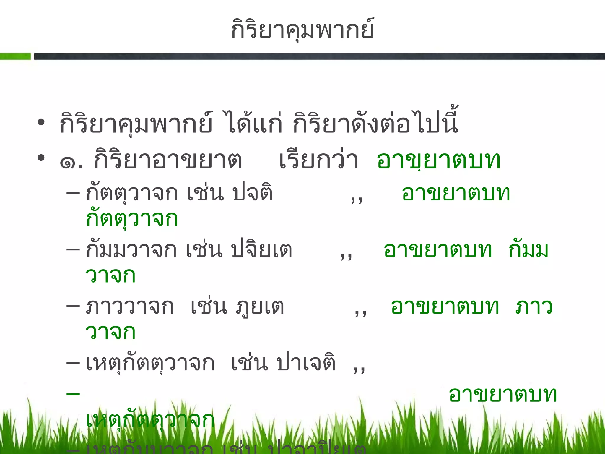 กิรยาคุมพากย์
                    ิ


• กิริยาคุมพากย์ ได้แก่ กิริยาดังต่อไปนี้
• ๑. กิริยาอาขยาต เรียกว่า อาขฺยาตบท
  – กัตตุวาจก เช่น ปจติ       ,,   อาขยาตบท
    กัตตุวาจก
  – กัมมวาจก เช่น ปจิยเต     ,, อาขยาตบท กัมม
    วาจก
  – ภาววาจก เช่น ภูยเต         ,, อาขยาตบท ภาว
    วาจก
  – เหตุกัตตุวาจก เช่น ปาเจติ ,,
  –                                   อาขยาตบท
    เหตุกัตตุวาจก
 