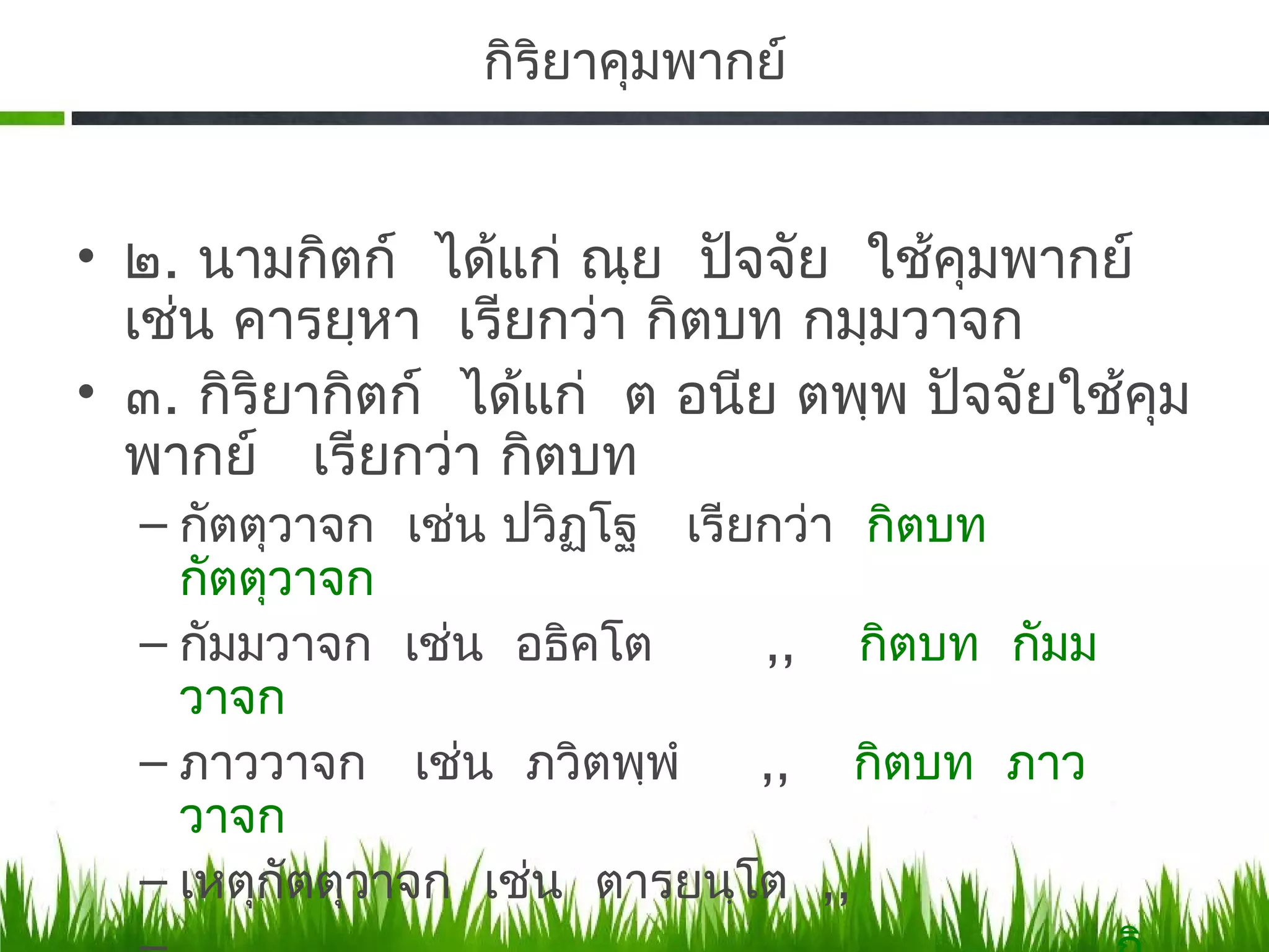 กิรยาคุมพากย์
                    ิ


• ๒. นามกิตก์ ได้แก่ ณฺย ปัจจัย ใช้คมพากย์
                                      ุ
  เช่น คารยฺหา เรียกว่า กิตบท กมฺมวาจก
• ๓. กิริยากิตก์ ได้แก่ ต อนีย ตพฺพ ปัจจัยใช้คม
                                              ุ
  พากย์ เรียกว่า กิตบท
  – กัตตุวาจก เช่น ปวิฏโฐ เรียกว่า กิตบท
                       ฺ
    กัตตุวาจก
  – กัมมวาจก เช่น อธิคโต      ,, กิตบท กัมม
    วาจก
  – ภาววาจก เช่น ภวิตพฺพํ     ,, กิตบท ภาว
    วาจก
  – เหตุกัตตุวาจก เช่น ตารยนฺโต ,,
 