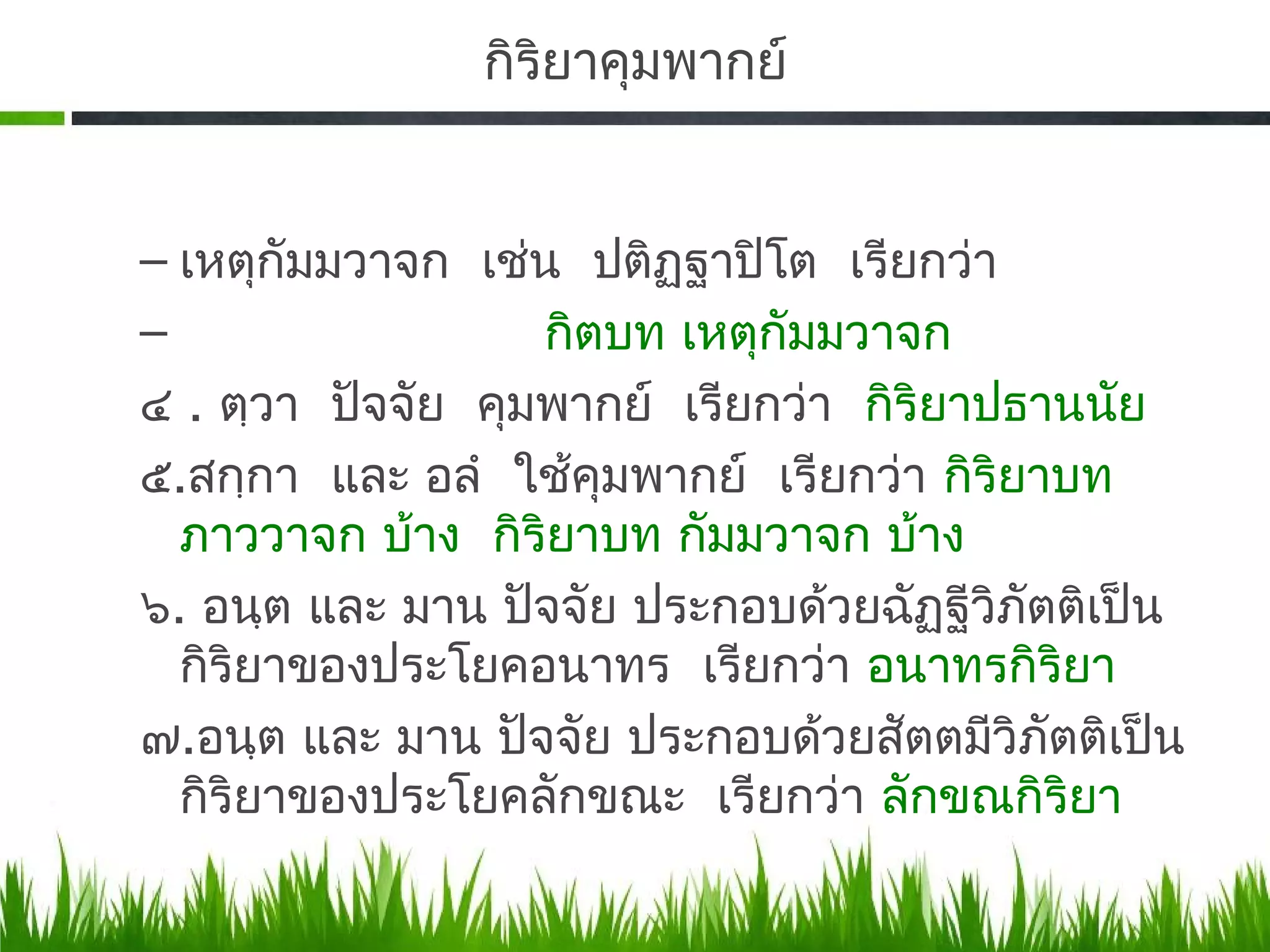 กิรยาคุมพากย์
                   ิ


– เหตุกัมมวาจก เช่น ปติฏฐาปิโต เรียกว่า
                         ฺ
–                  กิตบท เหตุกัมมวาจก
๔ . ตฺวา ปัจจัย คุมพากย์ เรียกว่า กิริยาปธานนัย
๕.​สกฺกา และ อลํ ใช้คุมพากย์ เรียกว่า กิริยาบท
  ภาววาจก บ้าง กิริยาบท กัมมวาจก บ้าง
๖. อนฺต และ มาน ปัจจัย ประกอบด้วยฉัฏฐีวิภตติเป็น
                                           ั
  กิริยาของประโยคอนาทร เรียกว่า อนาทรกิริยา
๗.​อนฺต และ มาน ปัจจัย ประกอบด้วยสัตตมีวิภตติเป็น
                                             ั
  กิริยาของประโยคลักขณะ เรียกว่า ลักขณกิริยา
 