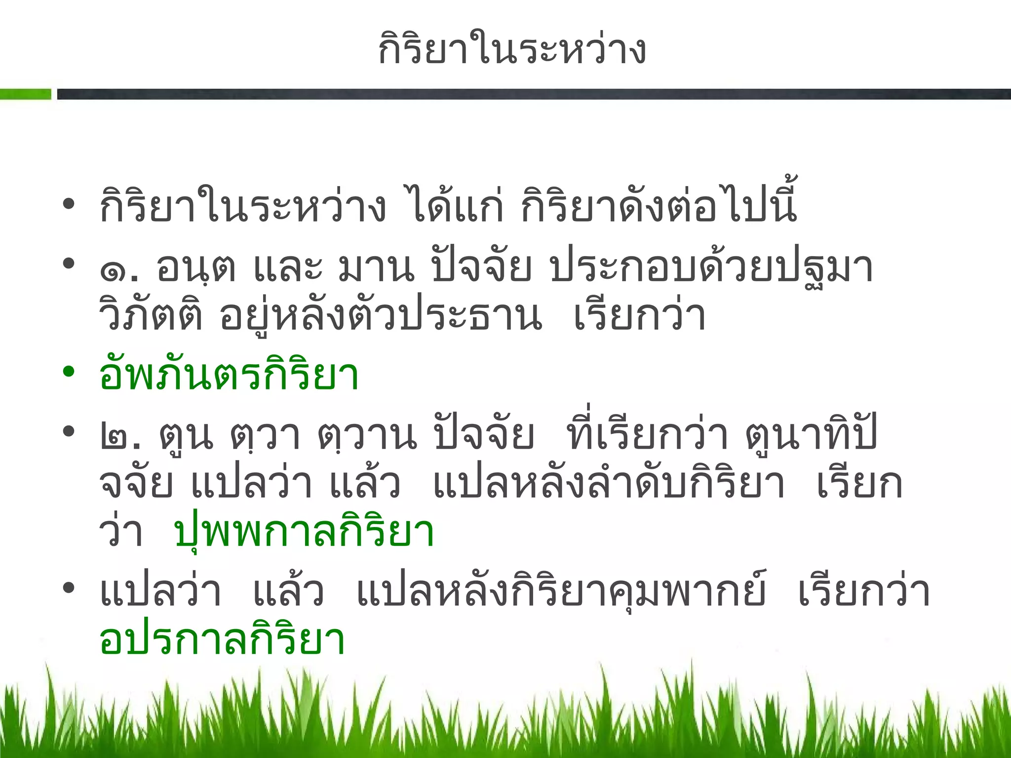 กิริยาในระหว่าง


• กิริยาในระหว่าง ได้แก่ กิริยาดังต่อไปนี้
• ๑. อนฺต และ มาน ปัจจัย ประกอบด้วยปฐมา
  วิภัตติ อยู่หลังตัวประธาน เรียกว่า
• อัพภันตรกิริยา
• ๒. ตูน ตฺวา ตฺวาน ปัจจัย ที่เรียกว่า ตูนาทิปั
  จจัย แปลว่า แล้ว แปลหลังลําดับกิริยา เรียก
  ว่า ปุพพกาลกิริยา
• แปลว่า แล้ว แปลหลังกิริยาคุมพากย์ เรียกว่า
  อปรกาลกิริยา
 