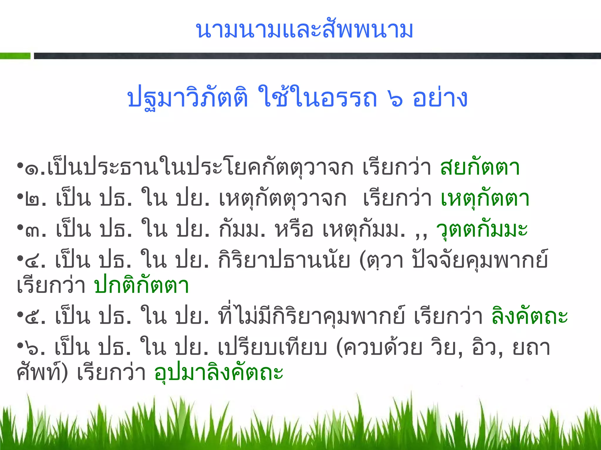 นามนามและสัพพนาม

           ปฐมาวิภัตติ ใช้ในอรรถ ๖ อย่าง

•๑.​เป็นประธานในประโยคกัตตุวาจก เรียกว่า สยกัตตา
•๒. เป็น ปธ. ใน ปย. เหตุกัตตุวาจก เรียกว่า เหตุกัตตา
•๓. เป็น ปธ. ใน ปย. กัมม. หรือ เหตุกัมม. ,, วุตตกัมมะ
•๔. เป็น ปธ. ใน ปย. กิริยาปธานนัย (ตฺวา ปัจจัยคุมพากย์
เรียกว่า ปกติกัตตา
•๕. เป็น ปธ. ใน ปย. ที่ไม่มกิริยาคุมพากย์ เรียกว่า ลิงคัตถะ
                            ี
•๖. เป็น ปธ. ใน ปย. เปรียบเทียบ (ควบด้วย วิย, อิว, ยถา
ศัพท์) เรียกว่า อุปมาลิงคัตถะ
 
