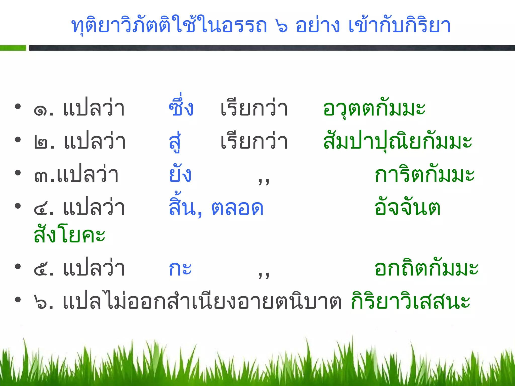 ทุตยาวิภัตติใช้ในอรรถ ๖ อย่าง เข้ากับกิริยา
        ิ


• ๑. แปลว่า   ซึ่ง เรียกว่า อวุตตกัมมะ
• ๒. แปลว่า   สู่    เรียกว่า สัมปาปุณิยกัมมะ
• ๓.​แปลว่า   ยัง        ,,        การิตกัมมะ
• ๔. แปลว่า   สิน, ตลอด
                  ้                อัจจันต
  สังโยคะ
• ๕. แปลว่า   กะ         ,,        อกถิตกัมมะ
• ๖. แปลไม่ออกสำาเนียงอายตนิบาต กิริยาวิเสสนะ
 