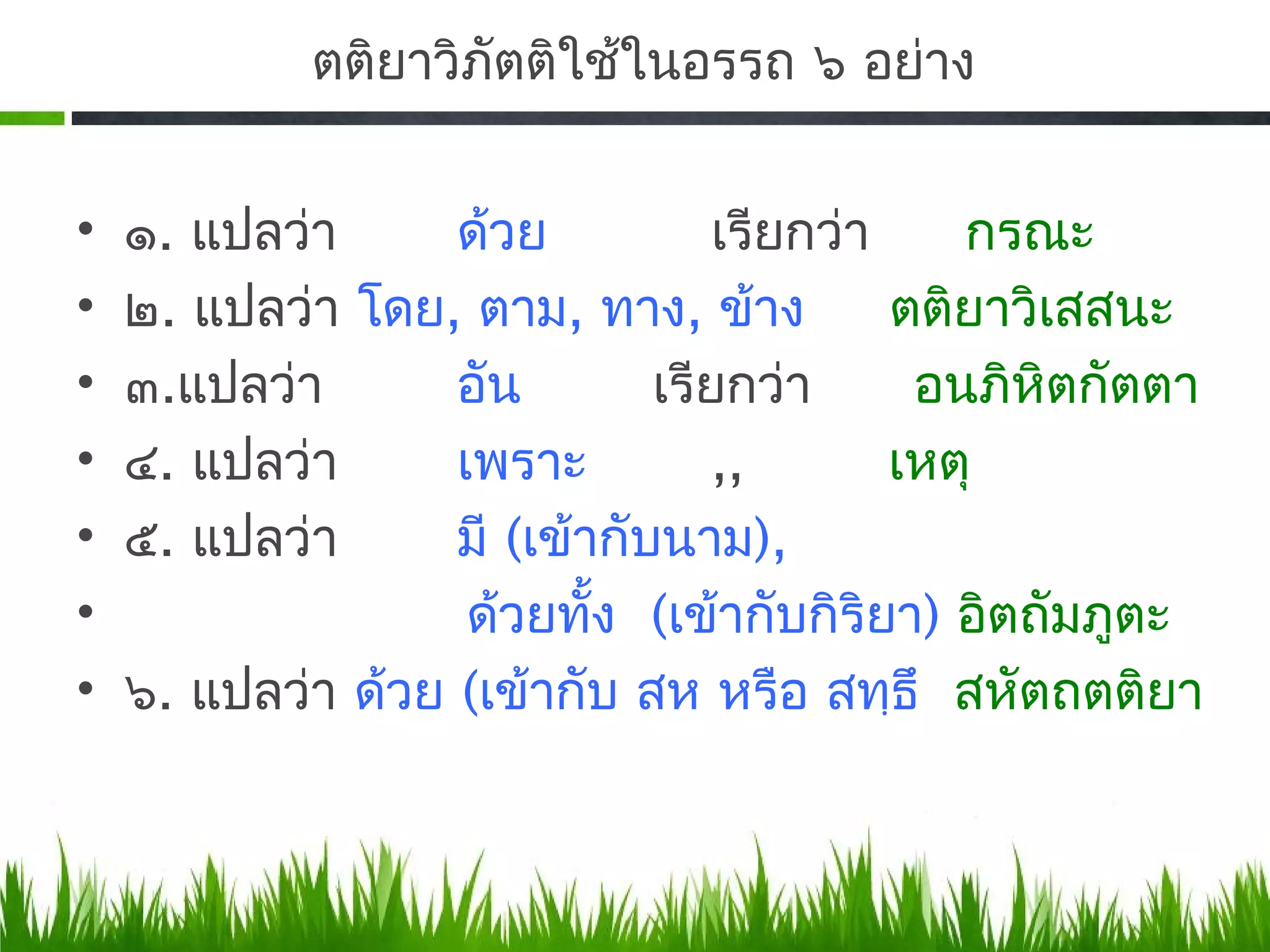 ตติยาวิภัตติใช้ในอรรถ ๖ อย่าง


•   ๑. แปลว่า      ด้วย           เรียกว่า    กรณะ
•   ๒. แปลว่า โดย, ตาม, ทาง, ข้าง          ตติยาวิเสสนะ
•   ๓.​แปลว่า      อัน        เรียกว่า      อนภิหิตกัตตา
•   ๔. แปลว่า      เพราะ          ,,       เหตุ
•   ๕. แปลว่า      มี (เข้ากับนาม),
•                   ด้วยทัง (เข้ากับกิริยา) อิตถัมภูตะ
                           ้
•   ๖. แปลว่า ด้วย (เข้ากับ สห หรือ สทฺธึ สหัตถตติยา
 