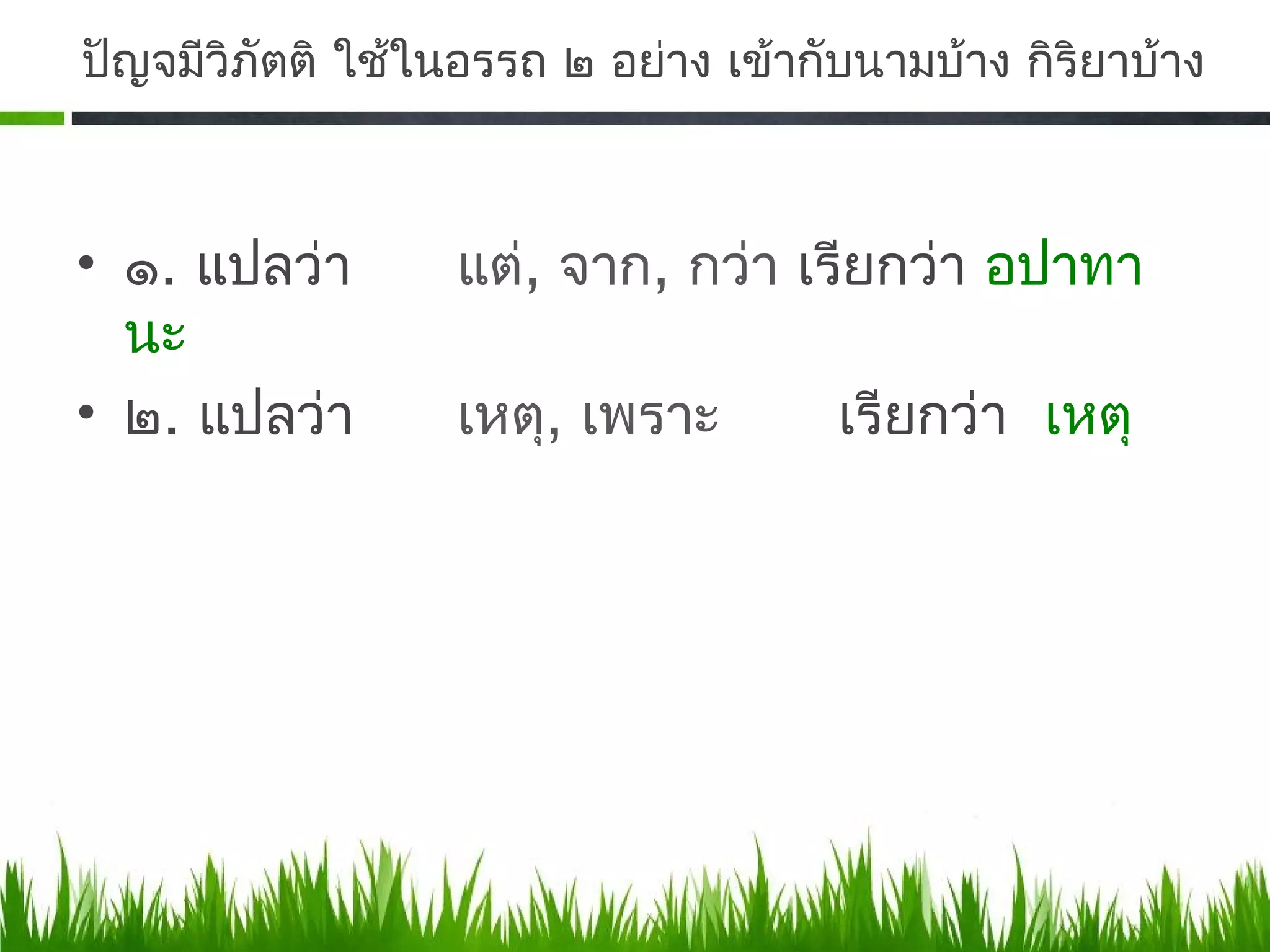 ปัญจมีวิภัตติ ใช้ในอรรถ ๒ อย่าง เข้ากับนามบ้าง กิริยาบ้าง



• ๑. แปลว่า        แต่, จาก, กว่า เรียกว่า อปาทา
  นะ
• ๒. แปลว่า        เหตุ, เพราะ        เรียกว่า เหตุ
 