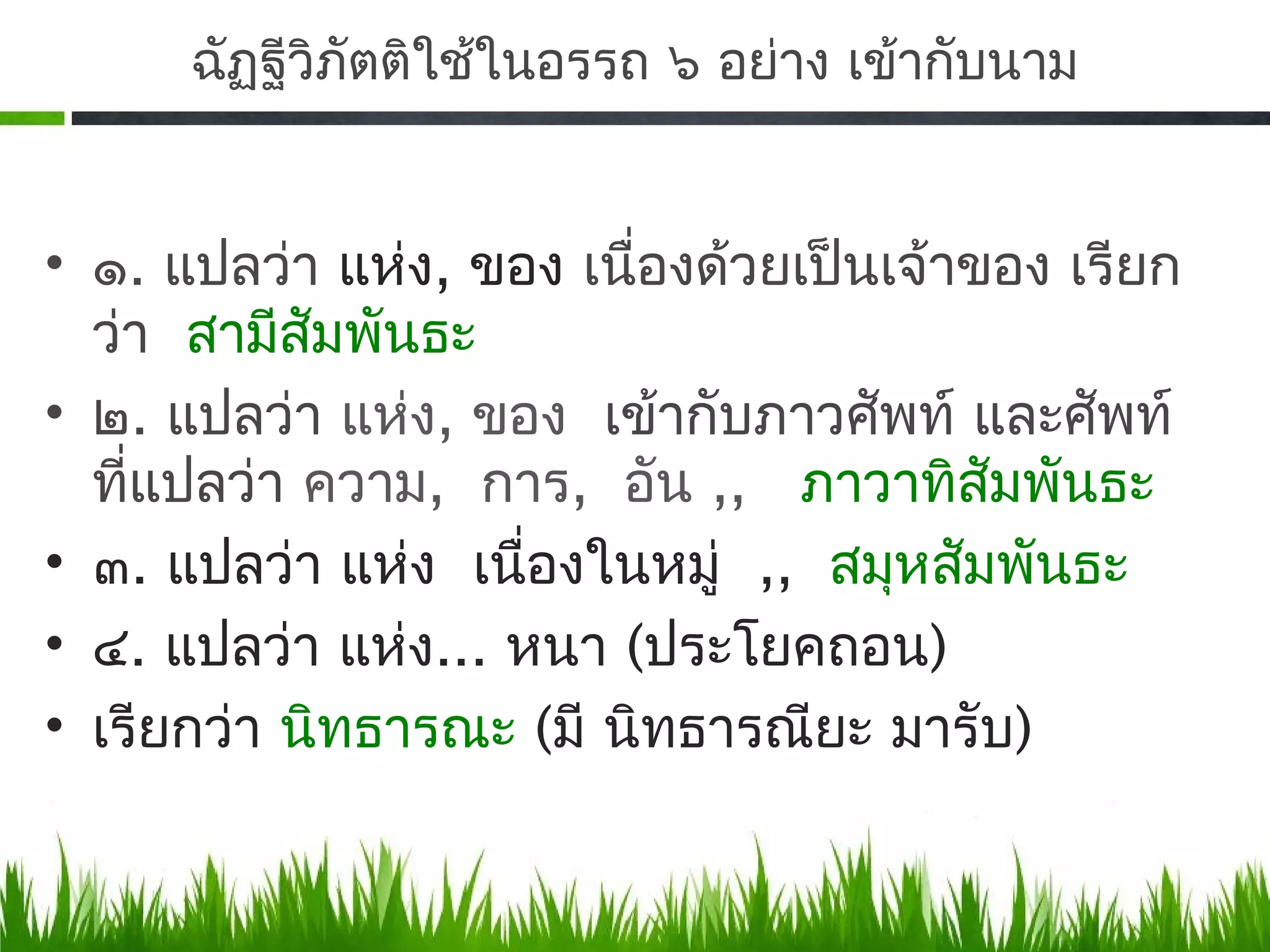 ฉัฏฐีวิภัตติใช้ในอรรถ ๖ อย่าง เข้ากับนาม


• ๑. แปลว่า แห่ง, ของ เนืองด้วยเป็นเจ้าของ เรียก
                         ่
  ว่า สามีสัมพันธะ
• ๒. แปลว่า แห่ง, ของ เข้ากับภาวศัพท์ และศัพท์
  ที่แปลว่า ความ, การ, อัน ,, ภาวาทิสัมพันธะ
• ๓. แปลว่า แห่ง เนืองในหมู่ ,, สมุหสัมพันธะ
                     ่
• ๔. แปลว่า แห่ง... หนา (ประโยคถอน)
• เรียกว่า นิทธารณะ (มี นิทธารณียะ มารับ)
 