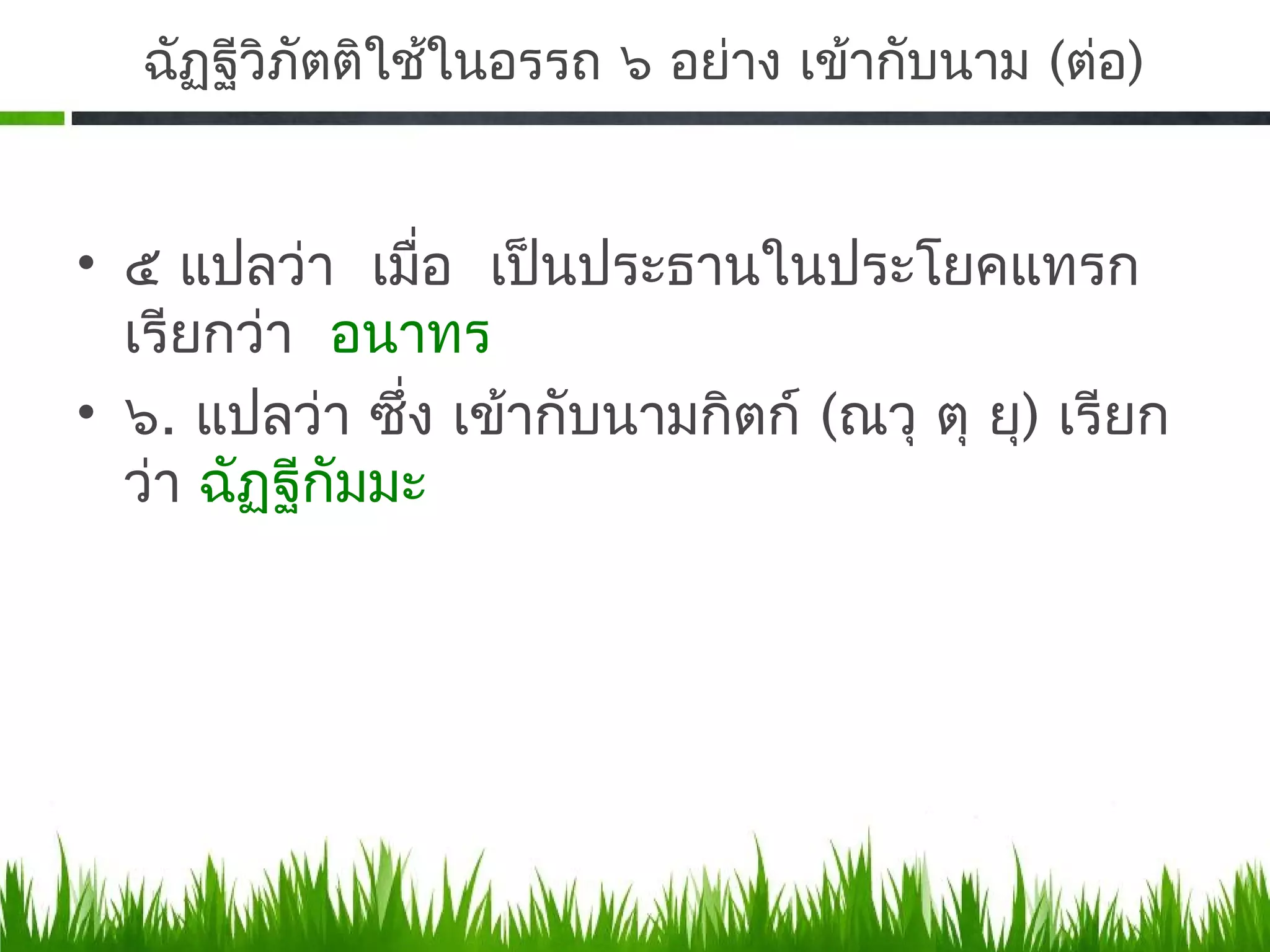 ฉัฏฐีวิภัตติใช้ในอรรถ ๖ อย่าง เข้ากับนาม (ต่อ)


• ๕ แปลว่า เมื่อ เป็นประธานในประโยคแทรก
  เรียกว่า อนาทร
• ๖. แปลว่า ซึ่ง เข้ากับนามกิตก์ (ณวุ ตุ ยุ) เรียก
  ว่า ฉัฏฐีกัมมะ
 