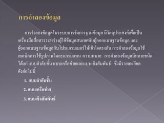 การจาลองข้อมูลในระบบการจัดการฐานข้อมูล มีวัตถุประสงค์เพื่อเป็น
เครื่องมือสื่อสารระหว่างผู้ใช้ข้อมูลสนเทศกับผู้ออกแบบฐานข้อมูล และ
ผู้ออกแบบฐานข้อมูลกับโปรแกรมเมอร์ให้เข้าใจตรงกัน การจาลองข้อมูลใช้
เทคนิคการใช้รูปภาพไดอะแกรมแทน ความหมาย การจาลองข้อมูลมีหลายชนิด
ได้แก่ แบบลาดับชั้น แบบเครือข่ายและแบบเชิงสัมพันธ์ ซึ่งมีรายละเอียด
ดังต่อไปนี้
     1. แบบลาดับชั้น
    2. แบบเครือข่าย
    3. แบบเชิงสัมพันธ์
 