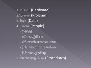 1. ฮาร์ดแวร์ (Hardware)
2. โปรแกรม (Program)
3. ข้อมูล (Data)
4. บุคลากร (People)
   - ผู้ใช้ทั่วไป
    - พนักงานปฏิบัติงาน
    - นักวิเคราะห์และออกแบบระบบ
    - ผู้เขียนโปรแกรมประยุกต์ใช้งาน
    - ผู้บริหารงานฐานข้อมูล
5. ขั้นตอนการปฏิบัติงาน (Procedures)
 
