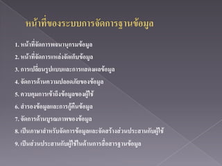 1. หน้าที่จัดการพจนานุกรมข้อมูล
2. หน้าที่จัดการแหล่งจัดเก็บข้อมูล
3. การเปลี่ยนรูปแบบและการแสดงผลข้อมูล
4. จัดการด้านความปลอดภัยของข้อมูล
5. ควบคุมการเข้าถึงข้อมูลของผู้ใช้
6. สารองข้อมูลและการกู้คืนข้อมูล
7. จัดการด้านบูรณภาพของข้อมูล
8. เป็นภาษาสาหรับจัดการข้อมูลและจัดสร้างส่วนประสานกับผู้ใช้
9. เป็นส่วนประสานกับผู้ใช้ในด้านการสื่อสารฐานข้อมูล
 