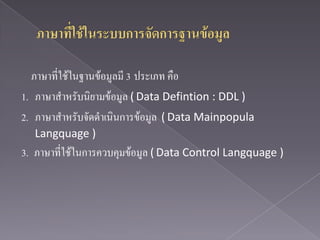 ภาษาที่ใช้ในฐานข้อมูลมี 3 ประเภท คือ
1. ภาษาสาหรับนิยามข้อมูล ( Data Defintion : DDL )
2. ภาษาสาหรับจัดดาเนินการข้อมูล ( Data Mainpopula
  Langquage )
3. ภาษาที่ใช้ในการควบคุมข้อมูล ( Data Control Langquage )
 