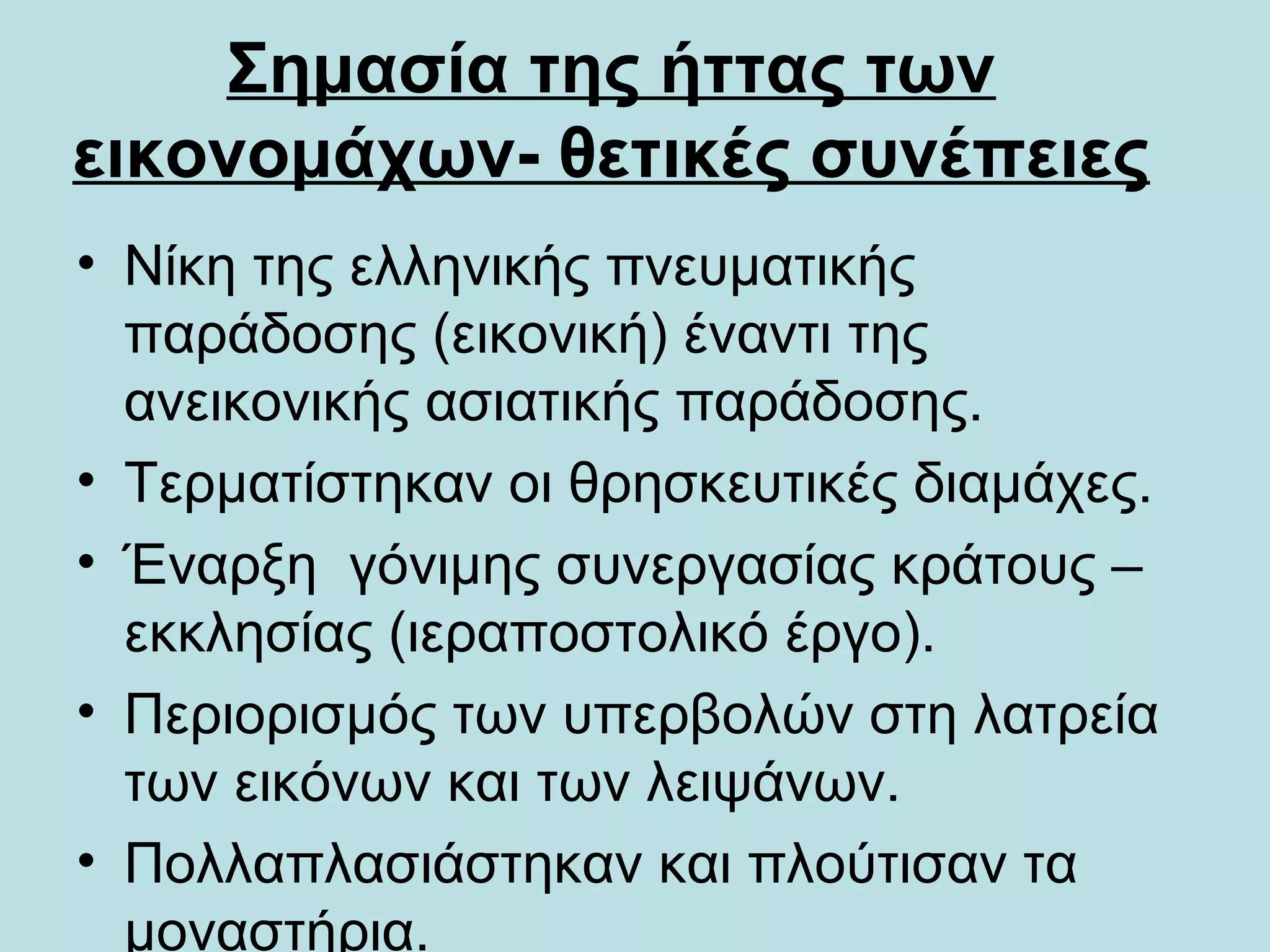 Σημασία της ήττας των
εικονομάχων- θετικές συνέπειες
• Νίκη της ελληνικής πνευματικής
  παράδοσης (εικονική) έναντι της
  ανεικονικής ασιατικής παράδοσης.
• Τερματίστηκαν οι θρησκευτικές διαμάχες.
• Έναρξη γόνιμης συνεργασίας κράτους –
  εκκλησίας (ιεραποστολικό έργο).
• Περιορισμός των υπερβολών στη λατρεία
  των εικόνων και των λειψάνων.
• Πολλαπλασιάστηκαν και πλούτισαν τα
  μοναστήρια.
 