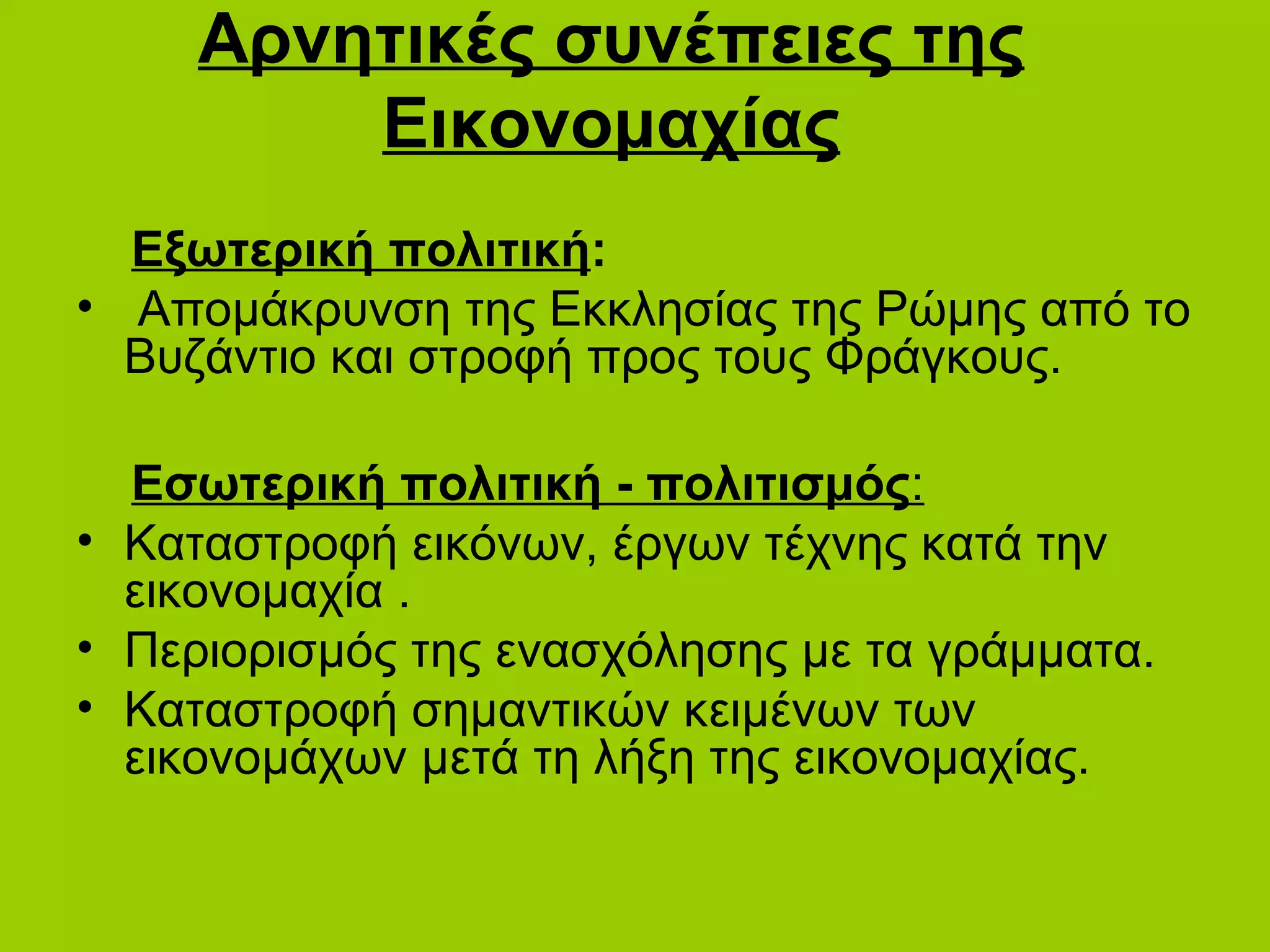 Αρνητικές συνέπειες της
         Εικονομαχίας
  Εξωτερική πολιτική:
• Απομάκρυνση της Εκκλησίας της Ρώμης από το
  Βυζάντιο και στροφή προς τους Φράγκους.

  Εσωτερική πολιτική - πολιτισμός:
• Καταστροφή εικόνων, έργων τέχνης κατά την
  εικονομαχία .
• Περιορισμός της ενασχόλησης με τα γράμματα.
• Καταστροφή σημαντικών κειμένων των
  εικονομάχων μετά τη λήξη της εικονομαχίας.
 