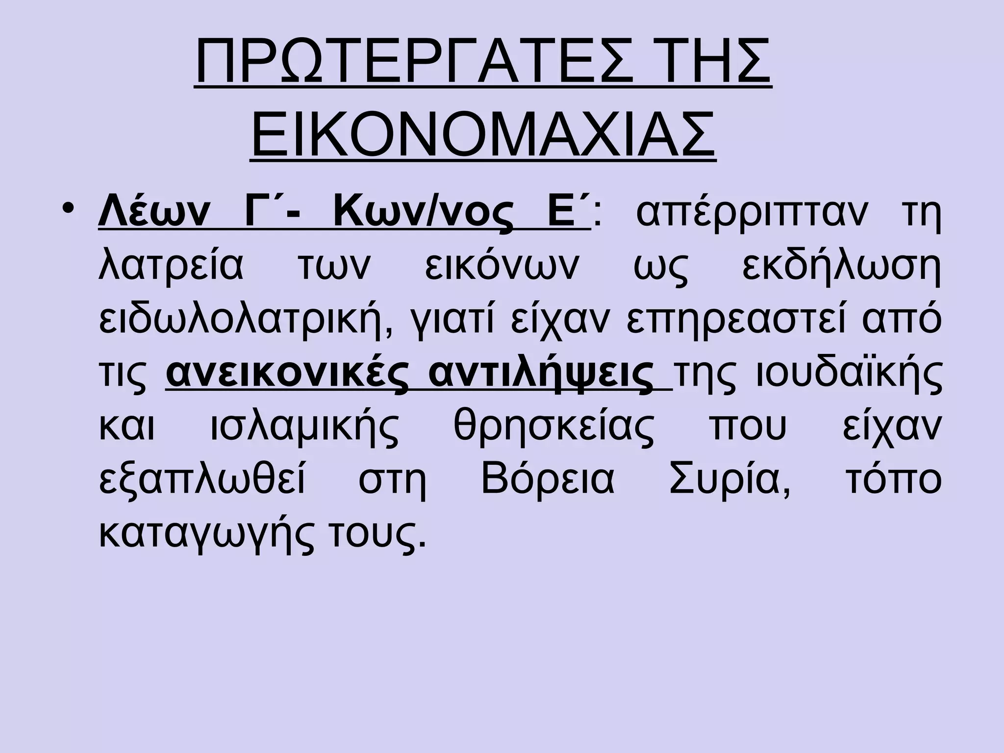 ΠΡΩΤΕΡΓΑΤΕΣ ΤΗΣ
       ΕΙΚΟΝΟΜΑΧΙΑΣ
• Λέων Γ΄- Κων/νος Ε΄: απέρριπταν τη
  λατρεία των εικόνων ως εκδήλωση
  ειδωλολατρική, γιατί είχαν επηρεαστεί από
  τις ανεικονικές αντιλήψεις της ιουδαϊκής
  και ισλαμικής θρησκείας που είχαν
  εξαπλωθεί στη Βόρεια Συρία, τόπο
  καταγωγής τους.
 