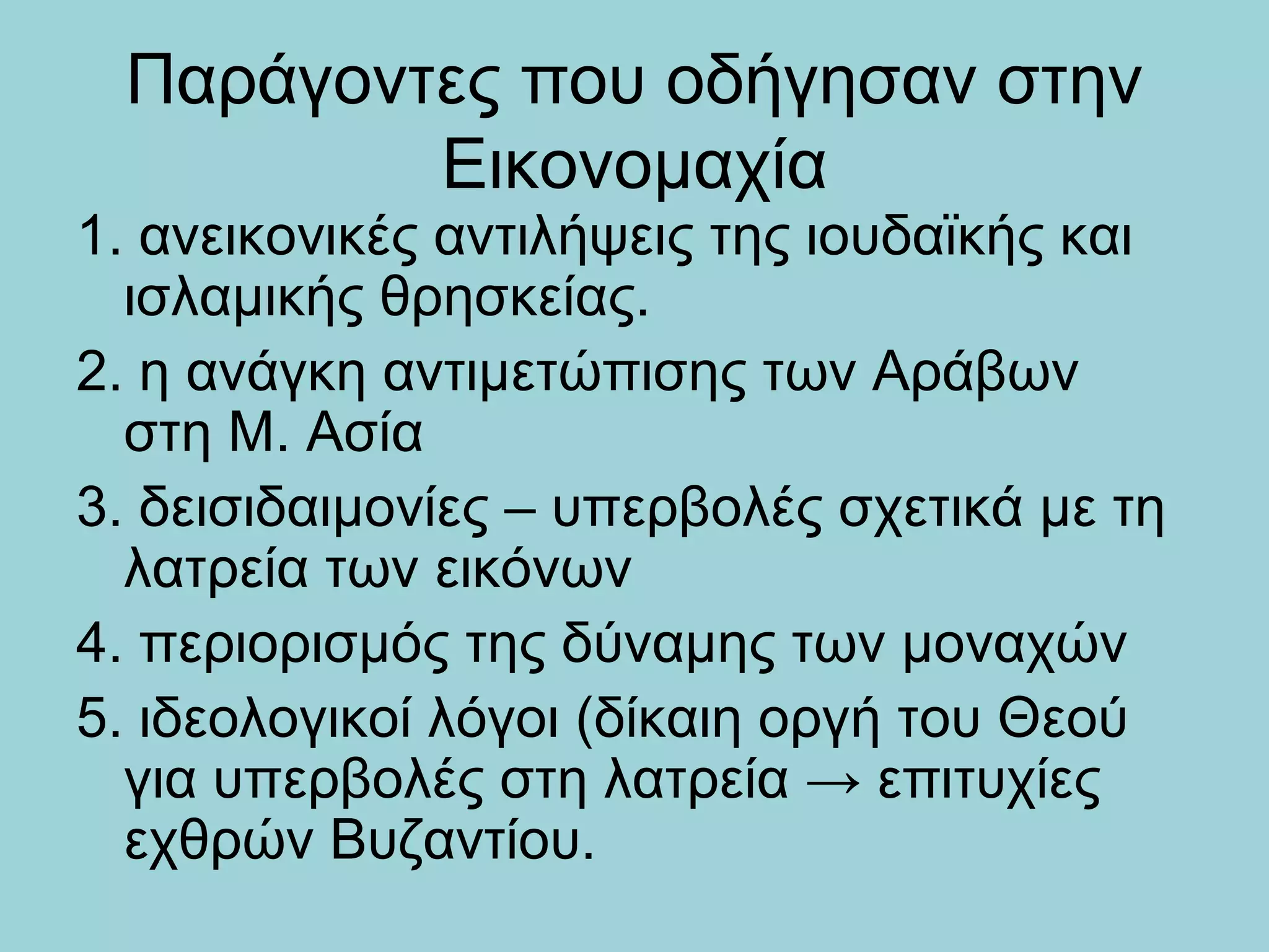 Παράγοντες που οδήγησαν στην
         Εικονομαχία
1. ανεικονικές αντιλήψεις της ιουδαϊκής και
  ισλαμικής θρησκείας.
2. η ανάγκη αντιμετώπισης των Αράβων
  στη Μ. Ασία
3. δεισιδαιμονίες – υπερβολές σχετικά με τη
  λατρεία των εικόνων
4. περιορισμός της δύναμης των μοναχών
5. ιδεολογικοί λόγοι (δίκαιη οργή του Θεού
  για υπερβολές στη λατρεία → επιτυχίες
  εχθρών Βυζαντίου.
 