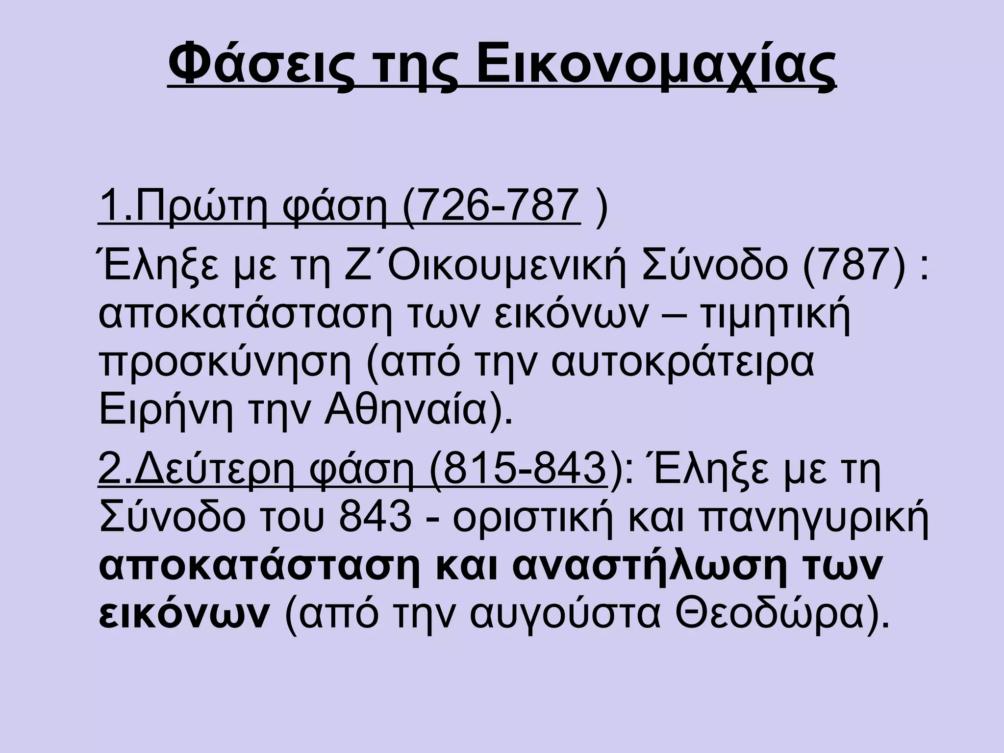 Φάσεις της Εικονομαχίας

1.Πρώτη φάση (726-787 )
Έληξε με τη Ζ΄Οικουμενική Σύνοδο (787) :
αποκατάσταση των εικόνων – τιμητική
προσκύνηση (από την αυτοκράτειρα
Ειρήνη την Αθηναία).
2.Δεύτερη φάση (815-843): Έληξε με τη
Σύνοδο του 843 - οριστική και πανηγυρική
αποκατάσταση και αναστήλωση των
εικόνων (από την αυγούστα Θεοδώρα).
 
