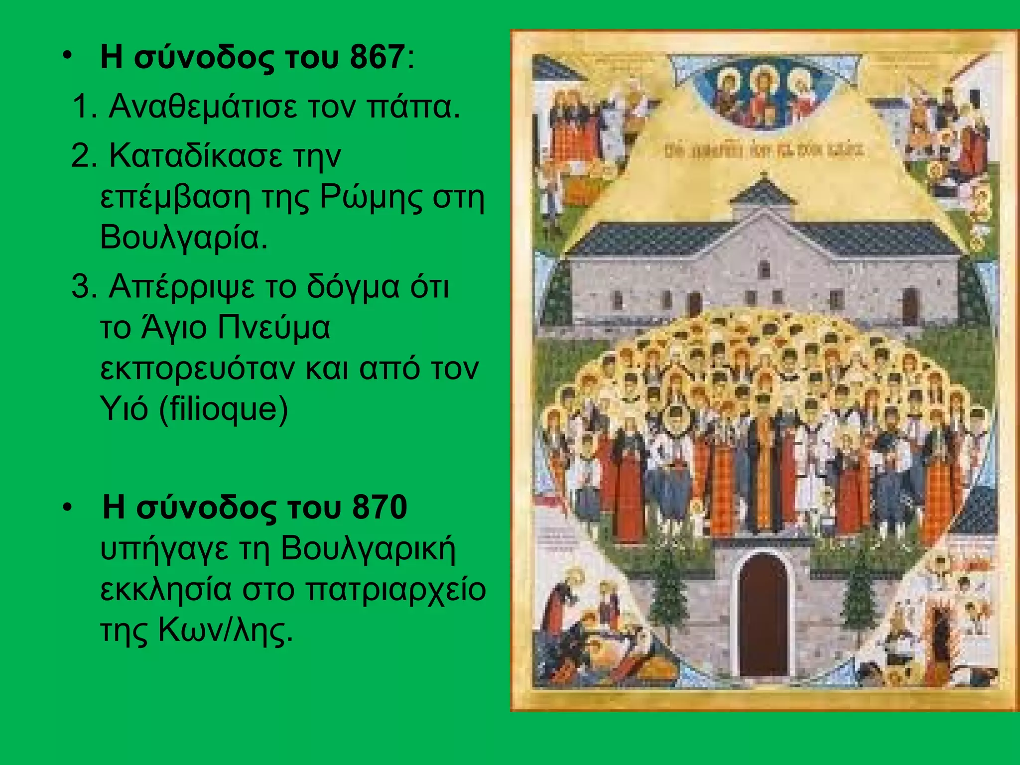 • Η σύνοδος του 867:
 1. Αναθεμάτισε τον πάπα.
 2. Καταδίκασε την
   επέμβαση της Ρώμης στη
   Βουλγαρία.
 3. Απέρριψε το δόγμα ότι
   το Άγιο Πνεύμα
   εκπορευόταν και από τον
   Υιό (filioque)

• Η σύνοδος του 870
  υπήγαγε τη Βουλγαρική
  εκκλησία στο πατριαρχείο
  της Κων/λης.
 