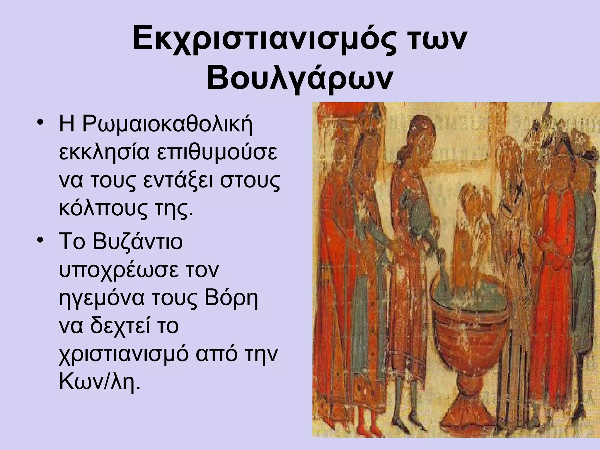 Εκχριστιανισμός των
            Βουλγάρων
• Η Ρωμαιοκαθολική
  εκκλησία επιθυμούσε
  να τους εντάξει στους
  κόλπους της.
• Το Βυζάντιο
  υποχρέωσε τον
  ηγεμόνα τους Βόρη
  να δεχτεί το
  χριστιανισμό από την
  Κων/λη.
 