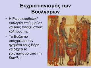 Εκχριστιανισμός των
            Βουλγάρων
• Η Ρωμαιοκαθολική
  εκκλησία επιθυμούσε
  να τους εντάξει στους
  κόλπους της.
• Το Βυζάντιο
  υποχρέωσε τον
  ηγεμόνα τους Βόρη
  να δεχτεί το
  χριστιανισμό από την
  Κων/λη.
 