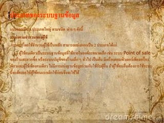 ประเภทของระบบฐานข้อมูล
แบ่งออกเป็ น 4 ประเภทใหญ่ ตามชนิด ต่าง ๆ ดังนี้
1.แบ่ งตามจานวนของผู้ใช้
 การแบ่งโดยใช้จานวนผูใช้เป็ นหลัก สามารถแบ่งออกเป็ น 2 ประเภทได้แก่
                          ้
    1.1 ผูใช้คนเดียวเป็ นระบบฐานข้อมูลที่ใช้ภายในองค์กรขนาดเล็ก เช่น ระบบ Point of sale
          ้
ของร้านสะดวกซื้อ หรื อระบบบัญชีของร้านเล็ก ๆ ทัวไป เป็ นต้น มีเครื่ องคอมพิวเตอร์เพียงเครื่ อง
                                                   ่
             ้                                             ั ้
เดียวและผูใช้เพียงคนเดียว ไม่มีการแบ่งฐานข้อมูลร่ วมกันใช้กบผูอื่น ถ้าผูใช้คนอื่นต้องการใช้ระบบ
                                                                        ้
นี้จะต้องรอให้ผใช้คนแรกเลิกใช้ก่อนจึงจะใช้ได้
                  ู้
 