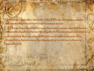 1.2 ผูใช้หลายคน แบ่งออกเป็ น 2 ประเภทย่อย ๆ ได้แก่ ผูใช้เป็ นกลุ่ม หรื อ Workgroup database
       ้                                                  ้
และประเภทฐานข้อมูลขององค์กรขนาดใหญ่หรื อ Enterprise database
   ผูใช้เป็ นกลุ่ม เป็ นฐานข้อมูลที่มีผใช้หลายกลุ่มหรื อหลายแผนก และแต่ละกลุ่มอาจมีผใช้หลายคน
     ้                                 ู้                                           ู้
                                                                         ่
มีการแลกเปลี่ยนข้อมูลซึ่งกันหรื ออาจจะใช้ฐานข้อมูลเดียวกันก็ได้ แต่จะอยูในองค์กรเดียวกันเท่านั้น
                                               ั
องค์การขนาดใหญ่ เป็ นระบบฐานข้อมูลที่ใช้กบองค์กรขนาดใหญ่ที่มีสาขาหลายสาขา ทั้งใน
ประเทศหรื อมีสาขาในต่างประเทศ จะใช้ฐานข้อมูลขนาดใหญ่ มีระบบสารอง การรักษาความ
ปลอดภัยเป็ นอย่างดี
 