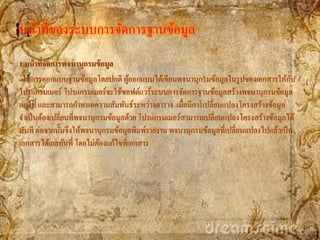 หน้าที่ของระบบการจัดการฐานข้อมูล
1.หน้ าทีจัดการพจนานุกรมข้ อมูล
         ่
 ในการออกแบบฐานข้อมูลโดยปกติ ผูออกแบบได้เขียนพจนานุกรมข้อมูลในรู ปของเอกสารให้กบ
                                     ้                                                   ั
โปรแกรมเมอร์ โปรแกรมเมอร์จะใช้ซอฟต์แวร์ระบบการจัดการฐานข้อมูลสร้างพจนานุกรมข้อมูล
ต่อไป และสามารถกาหนดความสัมพันธ์ระหว่างตาราง เมื่อมีการเปลี่ยนแปลงโครงสร้างข้อมูล
จาเป็ นต้องเปลี่ยนที่พจนานุกรมข้อมูลด้วย โปรแกรมเมอร์สามารถเปลี่ยนแปลงโครงสร้างข้อมูลได้
ทันที ต่อจากนั้นจึงให้พจนานุกรมข้อมูลพิมพ์รายงาน พจนานุกรมข้อมูลที่เปลี่ยนแปลงไปแล้วเป็ น
เอกสารได้เลยทันที่ โดยไม่ตองแก้ไขที่เอกสาร
                            ้
 