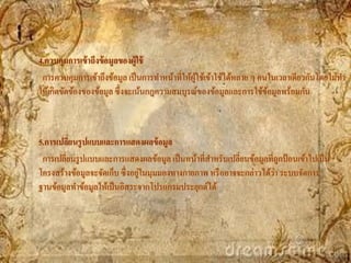 4.ควบคุมการเข้ าถึงข้ อมูลของผู้ใช้
 การควบคุมการเข้าถึงข้อมูล เป็ นการทาหน้าที่ให้ผใช้เข้าใช้ได้หลาย ๆ คนในเวลาเดียวกันโดยไม่ทา
                                                ู้
ให้เกิดขัดข้องของข้อมูล ซึ่งจะเน้นกฎความสมบูรณ์ของข้อมูลและการใช้ขอมูลพร้อมกัน
                                                                      ้



5.การเปลียนรู ปแบบและการแสดงผลข้ อมูล
         ่
 การเปลี่ยนรู ปแบบและการแสดงผลข้อมูล เป็ นหน้าที่สาหรับเปลี่ยนข้อมูลที่ถูกป้ อนเข้าไปเป็ น
                                ่                                      ่
โครงสร้างข้อมูลจะจัดเก็บ ซึ่งอยูในมุมมองทางกายภาพ หรื ออาจจะกล่าวได้วา ระบบจัดการ
ฐานข้อมูลทาข้อมูลให้เป็ นอิสระจากโปรแกรมประยุกต์ได้
 