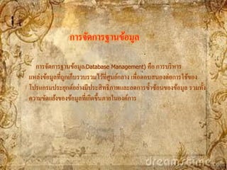 การจัดการฐานข้อมูล

  การจัดการฐานข้อมูล(Database Management) คือ การบริ หาร
แหล่งข้อมูลที่ถกเก็บรวบรวมไว้ที่ศนย์กลาง เพื่อตอบสนองต่อการใช้ของ
               ู                  ู
โปรแกรมประยุกต์อย่างมีประสิ ทธิ ภาพและลดการซ้ าซ้อนของข้อมูล รวมทั้ง
ความขัดแย้งของข้อมูลที่เกิดขึ้นภายในองค์การ
 