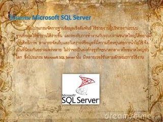 โปรแกรม Microsoft SQL Server
          เป็ นโปรแกรมจัดการฐานข้ อมูลเชิงสัมพันธ์ ใช้ ช่วยงานผู้บริ หารงานระบบ
  ฐานข้ อมูลให้ ทางานได้ ง่ายขึ ้น และรองรับการทางานกับระบบงานขนาดใหญ่ได้ อย่างมี
  ประสิทธิภาพ สามารถจัดเก็บและวิเคราะห์ข้อมูลที่มความยืดหยุ่นต่อการนาไปใช้ จึง
                                                        ี่
  เป็ นที่นิยมกันอย่างแพร่หลาย ไม่วาจะเป็ นองค์กรธุรกิจขนาดกลาง หรื อขนาดใหญ่ทว
                                     ่                                          ั่
  โลก ซึงโปรแกรม Microsoft SQL Server นัน มีหลายเวอร์ ชนตามลักษณะการใช้ งาน
           ่                               ้                ั่
 