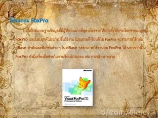 โปรแกรม FoxPro
        เป็ นโปรแกรมฐานข้ อมูลที่มีผ้ ใช้ งานมากที่สด เนื่องจากใช้ ง่ายทังวิธีการเรี ยกจากเมนูของ
                                      ู             ุ                    ้
  FoxPro และประยุกต์โปรแกรมขึ ้นใช้ งาน โปรแกรมที่เขียนด้ วย FoxPro จะสามารถใช้ กลับ
  dBase คาสังและฟั งก์ชนต่าง ๆ ใน dBase จะสามารถใช้ งานบน FoxPro ได้ นอกจากนี ้ใน
            ่          ั่
  FoxPro ยังมีเครื่ องมือช่วยในการเขียนโปรแกรม เช่น การสร้ างรายงาน
 
