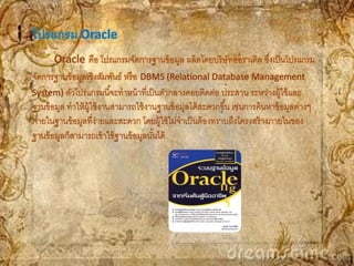โปรแกรม Oracle
       Oracle คือ โปรแกรมจัดการฐานข้ อมูล ผลิตโดยบริ ษัทออราเคิล ซึงเป็ นโปรแกรม
                                                                             ่
จัดการฐานข้ อมูลเชิงสัมพันธ์ หรื อ DBMS (Relational Database Management
System) ตัวโปรแกรมนี ้จะทาหน้ าที่เป็ นตัวกลางคอยติดต่อ ประสาน ระหว่างผู้ใช้ และ
ฐานข้ อมูล ทาให้ ผ้ ใช้ งานสามารถใช้ งานฐานข้ อมูลได้ สะดวกขึ ้น เช่นการค้ นหาข้ อมูลต่างๆ
                    ู
ภายในฐานข้ อมูลที่ง่ายและสะดวก โดยผู้ใช้ ไม่จาเป็ นต้ องทราบถึงโครงสร้ างภายในของ
ฐานข้ อมูลก็สามารถเข้ าใช้ ฐานข้ อมูลนันได้
                                       ้
 