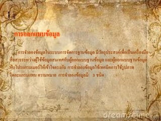 การออกแบบข้อมูล
      การจาลองข้อมูลในระบบการจัดการฐานข้อมูล มีวตถุประสงค์เพื่อเป็ นเครื่ องมือ
                                                  ั
สื่ อสารระหว่างผูใช้ขอมูลสนเทศกับผูออกแบบฐานข้อมูล และผูออกแบบฐานข้อมูล
                 ้ ้               ้                     ้
กับโปรแกรมเมอร์ ให้เข้าใจตรงกัน การจาลองข้อมูลใช้เทคนิคการใช้รูปภาพ
ไดอะแกรมแทน ความหมาย การจาลองข้อมูลมี 3 ชนิด
 