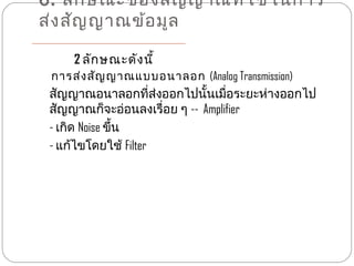 6. ลัก ษณะของสัญ ญาณที่ใ ช้ใ นการ
ส่ง สัญ ญาณข้อ มูล

     2 ลัก ษณะดัง นี้
 การส่ง สัญ ญาณแบบอนาลอก (Analog Transmission)
 สัญญาณอนาลอกที่ส่งออกไปนั้นเมื่อระยะห่างออกไป
 สัญญาณก็จะอ่อนลงเรื่อย ๆ -- Amplifier
 - เกิด Noise ขึ้น
 - แก้ไขโดยใช้ Filter
 