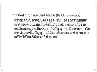 การส่ง สัญ ญาณแบบดิจ ิต อล (Digital Transmission)
 การส่งสัญญาณแบบดิจิตอลจะใช้เมื่อต้องการข้อมูลที่
 ถูกต้องชัดเจนแน่นอน ดังนั้นจึงจำาเป็นต้องสนใจราย
 ละเอียดทุกอย่างที่บรรจุมากับสัญญาณ เมื่อระยะทางใน
 การส่งมากขึ้น สัญญาณดิจิตอลก็จะจางลง ซึ่งสามารถ
 แก้ไขได้โดยรีพีตเตอร์ (Repeater)
 